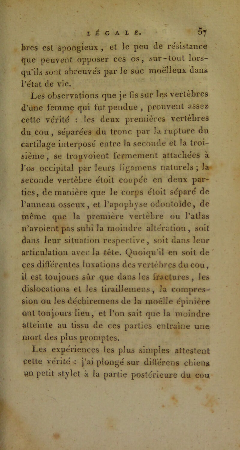 bres est spongieux , et le peu de résistance que peuvent opposer ces os, sur-tout lors- qu’ils sont abreuvés par le suc moelleux dans l’état de vie. Les observations que je fis sur les vertèbres d’une femme qui fut pendue , prouvent assez cette vérité : les deux premières vertèbres du cou, séparées du tronc par la rupture du cartilage interposé entre la seconde et la troi- sième , se trouvoient fermement attachées à l’os occipital par leurs ligamens naturels ; la seconde vertèbre étoit coupée en deux par- ties, de manière que le corps étoit séparé de l’anneau osseux, et l’apophyse odontoïde, de même que la première vertèbre ou l’atlas n’avoient pas subi la moindre altération, soit dans leur situation respective, soit dans leur articulation avec la tête. Quoiqu’il en soit de ces différentes luxations des vertèbres du cou, il est toujours sûr que dans les fractures , les dislocations et les lirailJemens , la compres- sion ou les déchiremens de la moelle épinière ont toujours lieu, et l’on sait que la moindre atteinte au tissu de ces parties entraîne une mort des plus promptes. Les expériences les plus simples attestent cette vérité : j’ai plongé sur difl’érens chiens, un petit stylet à la partie postérieure du cou