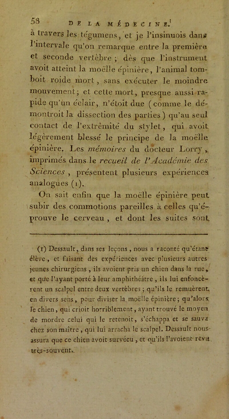 D E L A M £ D E C l N E.' a travers les tégumens, et je l’insinuois dana 1 intervale qu’on remarque entre la première et seconde vertèbre ; dès que l’instrument avoit atteint la moelle épinière, l’animal tom- boifc roide mort , sans exécuter le moindre mouvement; et cette mort, presque aussi ra- pide qu’un éclair, n’étoit due (comme le dé- montroitla dissection des parties) qu’au seul contact de l’extrémité du stylet, qui avoit lé gèrement blessé le principe de la moelle épinière. Les mémoires du docteur Lorry , imprimés dans le recueil de L’Académie des Sciences , présentent plusieurs expériences analogues (i). On sait enfin que la moelle épinière peut subir des commotions pareilles à celles qu’é- prouve le cerveau , et dont les suites sont (i) Dessault, dans ses leçons, nous a raconté qu’e'tant? élève , et faisant des expériences avec plusieurs autres jeunes chirurgiens , ils avoient pris un chien dans la rue, et qiïe l’ayant porté à leur amphithéâtre , ils lui enfoncè- rent un scalpel entre deux vertèbres ; qu’ils le remuèrent, en divers sens, pour diviser la moelle épinière; qu’alors. Te chien, qui crioit horriblement, ayant trouvé le moyen de mordre celui qui le retenoit, s’échappa et se sauva chez son maître , qui lui arracha le scalpel. Dessault nous- assura que ce chien avoit survécu , et qu’ils l’avoient- revu très-souvent..