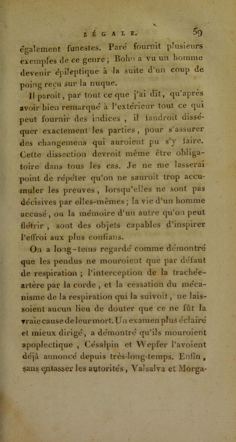egalement funestes. Paré fournit plusieurs exemples de ce genre; Bohn a vu un tomme devenir épileptique à la suite d’un coup de poing reçu sur la nuque. Il paroit, par tout ce que j’ai dit, qu’après avoir bien remarqué à l’extérieur tout ce qui peut fournir des indices , il laudroit dissé- quer exactement les parties , pour s’assurer des changement qui auroient pu s'y lalre. Celte dissection devroit même être obliga- toire dans tous les cas. Je ne me lasserai point de répéter qu’on ne sauroit trop accu- muler les preuves, lorsqu’elles ne sont pas décisives par elles-mêmes ; la vie d’un homme accusé , ou la mémoire d’un autre qu’on peut flétrir , sont des objets capables d’inspirer l’effroi aux plus confians. On a long-tems regardé comme démontré que les pendus ne mouroient que par défaut de respiration ; l’interception de la trachée- artère par la corde , et la cessation du méca- nisme de la respiration qui la suivoit, ne Jais- soient aucun lieu de douter que ce ne fût la vraie cause de leur mort. Un examen plus éclairé et mieux dirigé, a démontré qu’ils mouroient apoplectique , Ce'salpin et Wepfer l’avoient déjà annoncé depuis très-long-temps. Enfin , sans entasser les autorités, Valsaîva et Morga-
