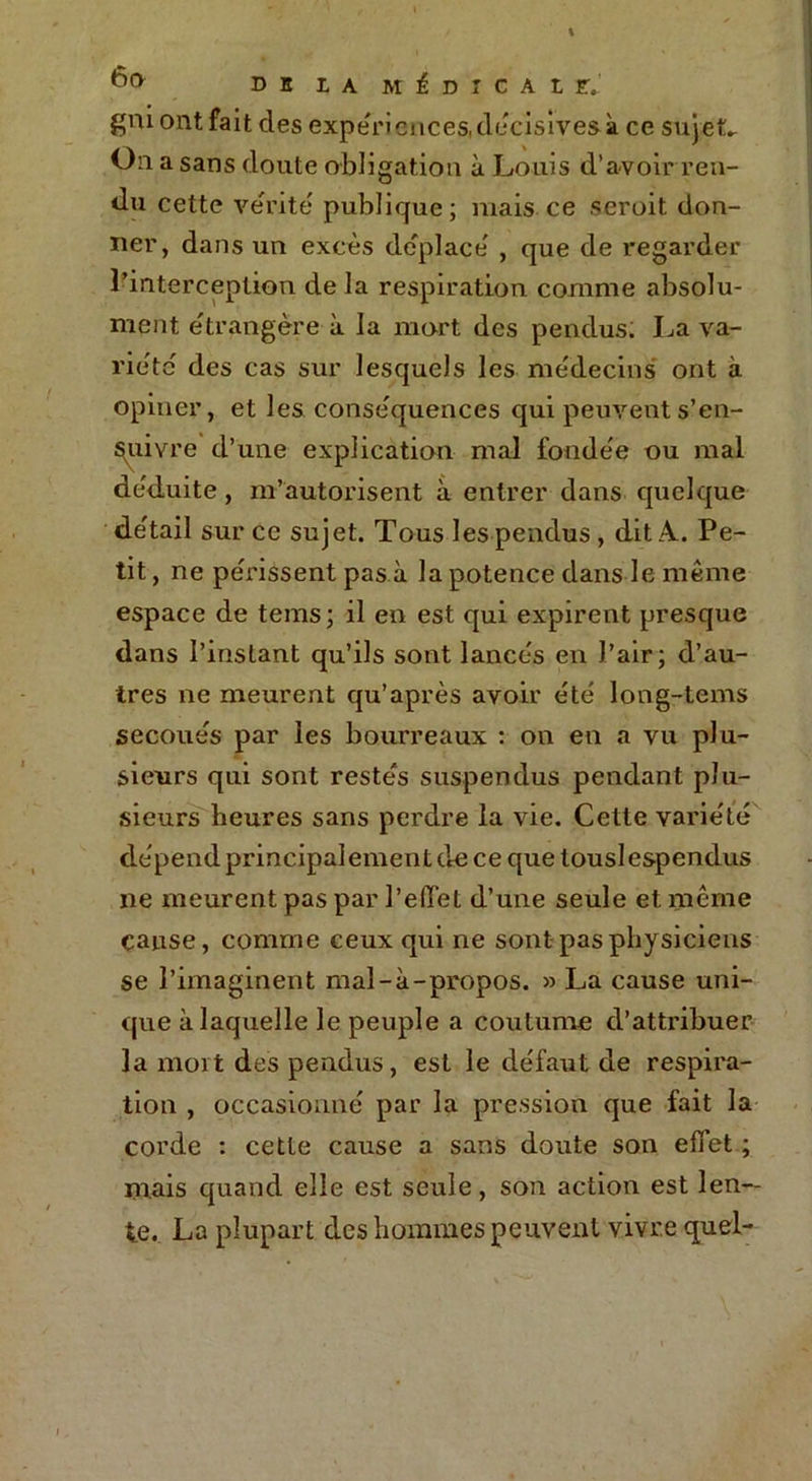 tl(> DH LA MÉDICALE» gm ont fait des expériences, décisives à ce sujet» On a sans doute obligation à Louis d’avoir ren- du cette vérité publique; mais ce seroit don- ner, dans un excès déplacé' , que de regarder l’interception de la respiration comme absolu- ment étrangère à la mort des pendus. La va- riété' des cas sur lesquels les médecins ont à opiner, et les conséquences qui peuvent s’en- suivre d’une explication mal fondée ou mal déduite, m’autorisent à entrer dans quelque détail sur ce sujet. Tous les pendus , dit A.. Pe- tit , ne périssent pas à la potence dans le même espace de tems; il en est qui expirent presque dans l’instant qu’ils sont lancés en l’air; d’au- tres ne meurent qu’après avoir été long-tems secoués par les bourreaux : on en a vu plu- sieurs qui sont restés suspendus pendant plu- sieurs heures sans perdre la vie. Cette variété dépend principalement de ce que touslespendus ne meurent pas par l’efTet d’une seule et même cause, comme ceux qui ne sont pas physiciens se l’imaginent mal-à-propos. » La cause uni- que à laquelle le peuple a coutume d’attribuer la mort des pendus, est le défaut de respira- tion , occasionné par la pression que fait la corde : cette cause a sans doute son effet ; mais quand elle est seule, son action est len- te. La plupart des hommes peuvent vivre quel-