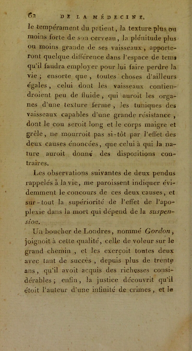le tempérament du pritient, la texture plus ou moins forte de sou cerveau, la plénitude plus ou moins grande de ses vaisseaux , apporte- ront quelque différence dans l’espace de tems qu’il faudra employer pour lui faire perdre la vie ; ensorte que , toutes choses d’ailleurs égalés , celui dont les vaisseaux contien- droient peu de fluide , qui auroit les orga- nes d’une texture ferme , les tuniques des vaisseaux capables d’une grande résistance , dont le cou seroit long et le corps maigre et grêle, ne mourroit pas si-tôt par l'effet des deux causes énoncées, que celui à qui la na- ture auroit donné des dispositions con- traires. Les observations suivantes de deux pendus rappelés à la vie, me paroissent indiquer évi- demment le concours de ces deux causes, et sur-tout la supériorité' de l’effet de l’apo- plexie dans la mort qui dépend de la suspen- sion. Un bouclier de Londres, nommé Gordon , joignoit à celte qualité, celle de voleur sur le grand chemin , et les exerçoit toutes deux avec tant de succès , depuis plus de trente ans , qu’il avoit acquis des richesses consi- dérables ; enfin, la justice découvrit qu’il étoit l’auteur d’une infinité de crimes, et le