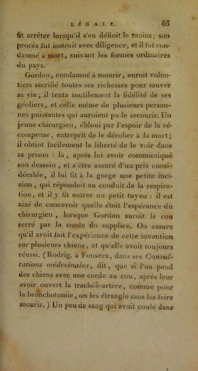 fit arrêter lorsqu'il s’en de'fioit le moins ; son procès fut instruit avec diligence, et iî fut con- damne à mort, suivant les formes ordinaires du pays. Gordon, condamne' à mourir, auroit volon- tiers sacrifie' toutes ses richesses pour sauver sa vie ; il tenta inutilement la fidélité de ses geôliers, et celle meme de plusieurs person- nes puissantes qui auroient pu le secourir. Un jeune chirurgien, e'bloui par l’espoir de la ré- compense, entreprit de le dérober à la mort; il obtint facilement la liberté de le voir dans sa prison : là , après lui avoir communiqué son dessein , et s’ètre assuré d’un prix consi- dérable, il lui fit à la gorge une petite inci- sion , qui répondoit au conduit de la respira- tion, et il y lit entrer un petit tuyau : il est aisé de concevoir quelle e'toit l’espérance du chirurgien , lorsque Gordon auroit le cou serré par la corde du supplice. On assure qu il avoit fait l’expérience de cette invention sui plusieurs chiens , et qu elle avoit toujours réussi. (Rodrig. à Fonseca, dans scs Consul- tations médecinales, dit, que si l’on pend des chiens avec une corde au cou, après leur avoir ouvert la trachée-artère, comme pour la bronchotomie , on les étrangle sans les faire mourir. ) Un peu de sang qui avoii coulé dans* *