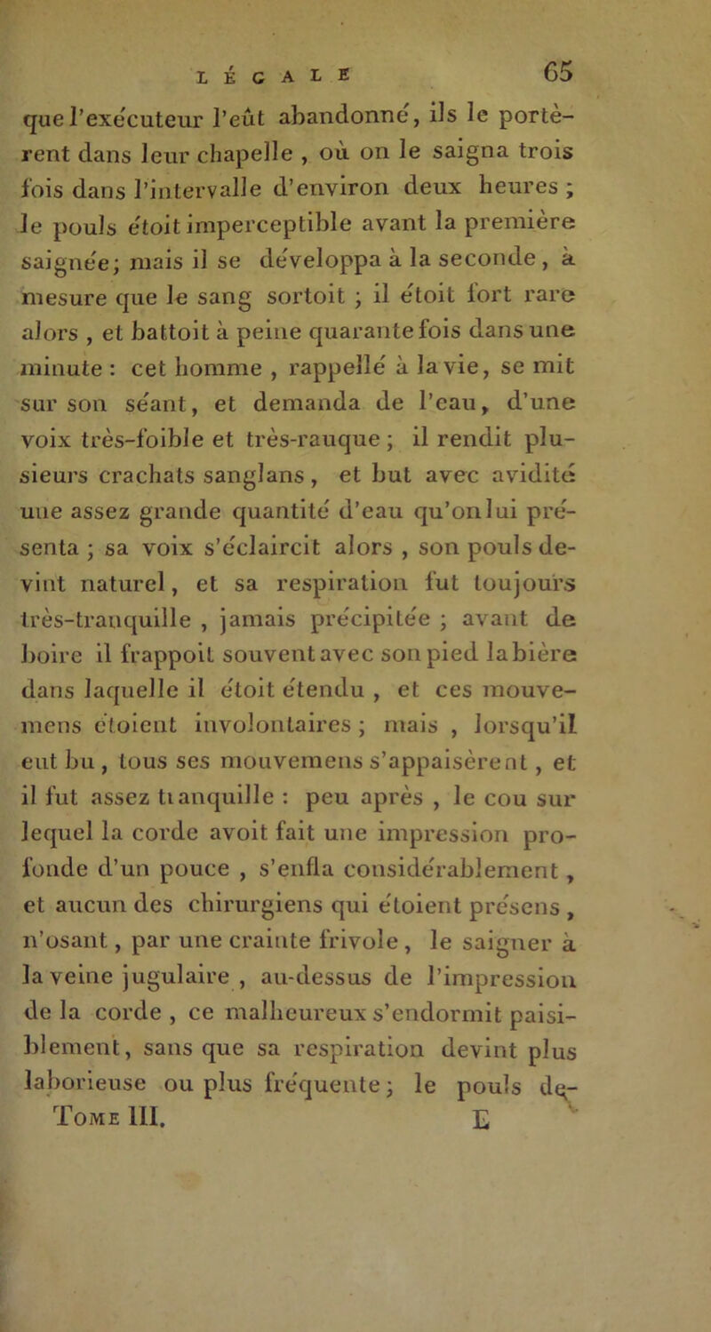 que l’exécuteur l’eût abandonne', ils le portè- rent dans leur chapelle , où on le saigna trois fois dans l’intervalle d’environ deux heures; le pouls e'toit imperceptible avant la première saignée; mais il se de'veloppa à la seconde , à mesure que le sang sortoit ; il e'toit fort rare alors , et battoit à peine quarante fois dans une minute : cet homme , rappelle à la vie, se mit sur son se'ant, et demanda de l’eau, d’une voix très-foible et très-rauque; il rendit plu- sieurs crachats sanglans , et but avec avidité une assez grande quantité d’eau qu’on lui pré- senta ; sa voix s’éclaircit alors , son pouls de- vint naturel, et sa respiration fut toujours très-tranquille , jamais précipitée ; avant de boire il frappoit souvent avec son pied la bière dans laquelle il e'toit étendu , et ces mouve- mens étoicnt involontaires ; mais , lorsqu’il eut bu , tous ses mouvemens s’appaisèrent, et il fut assez tianquille : peu après , le cou sur lequel la corde avoit fait une impression pro- fonde d’un pouce , s’enfla considérablement, et aucun des chirurgiens qui étoient présens , n’osant, par une crainte frivole , le saigner à la veine jugulaire , au-dessus de l’impression delà corde, ce malheureux s’endormit paisi- blement, sans que sa respiration devint plus laborieuse ou plus fréquente ; le pouls dq-