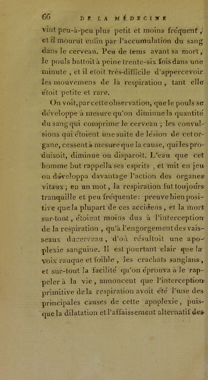 vint peu-à-pcu plus petit et moins fréquent i et il mourut enfin par l’accumulation du sang dans le cerveau. Peu de tems ayant sa mort le pouls battoità peine trente-six lois dans une minute , et il etoit très-difficile d’appercevoir les mouvemens de la respiration, tant elle étoit petite et rare. On voit,par celte observation, que le pouls se développe à mesure qu’on diminue la quantité du sang qui comprime le cerveau ; les convul- sions quietoient une suite de lésion de cetor- gane, cessent à mesure que la cause, quilespro- duisoit, diminue ou disparoit. L’eau que cet homme but cappella ses esprits . et mit en jeu ou développa davantage l’action des organes vitaux ; en un mot, la respiration fut toujours- tranquille et peu fréquente: preuve bien posL tive que la plupart de ces accidens , et la mort sur-tout ,• étoient moins dus à l’interception de la respiration , qu’à l’engorgement des vais- seaux dacerveau, d’où résultoit une apo-1 plexie sanguine. II est pourtant elair que la' Voix rauque et l’oible , les crachats sanglans , et sur-tout la facilité qu’on éprouva à le rap- peler à la vie , annoncent que l’interceptiorr primitive delà respiration avoit été l’une des principales causes de cette apoplexie, puis- que la dilatation et l’affaissement alternatif des-