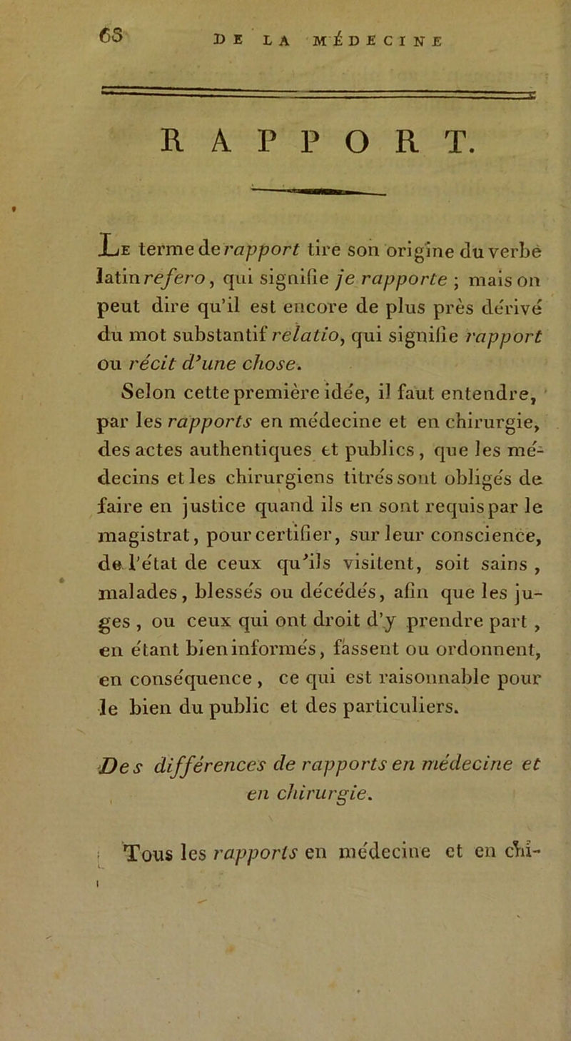 RAPPORT. JLe terme de rapport tire son origine du verbe latin refero, qui signifie je rapporte ; mais on peut dire qu’il est encore de plus près dérivé du mot substantif relatio, qui signifie rapport ou récit d’une chose. Selon cette première idée, i) faut entendre, par les rapports en médecine et en chirurgie, des actes authentiques et publics , que les mé- decins elles chirurgiens titrés sont obligés de faire en justice quand ils en sont requis par le magistrat, pour certifier, sur leur conscience, de l’état de ceux qu'ils visitent, soit sains, malades, blessés ou décédés, afin que les ju- ges , ou ceux qui ont droit d’.y prendre part , en étant bien informés, fassent ou ordonnent, en conséquence , ce qui est raisonnable pour le bien du public et des particuliers. Des différences de rapports en médecine et en chirurgie. Tous les rapports en médecine et en chî- I