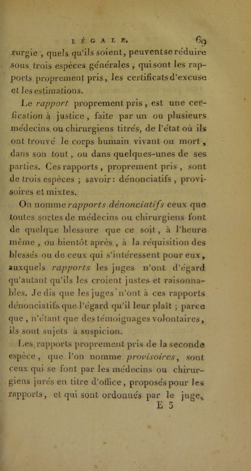 rurgie , quels qu’ils soient, peuventse réduire sous trois espèces générales , qui sont les rap- ports proprement pris, les certificats d’excuse et les estimations. Le rapport proprement pris , est une cer- fication à justice , faite par un ou plusieurs médecins, ou chirurgiens titrés, de l’état où ils ont trouvé le corps humain vivant ou mort, dans son tout, ou dans quelques-unes de ses parties. Ces rapports, proprement pris , sont de trois espèces ; savoir: dénonciatifs , provi- soires et mixtes. On nomme rapports dénonciatifs ceux que toutes sortes de médecins ou chirurgiens font de quelque blessure que ce sojt, à l’heure même, ou bientôt après , à la réquisition des blessés ou de ceux qui s’intéressent pour eux, auxquels rapports les juges n’ont d’égard qu’autant qu’ils les croient justes et raisonna-^ blés. Je dis que les juges * n’ont à ces rapports dénonciatifs que l’égard qu’il leur plaît ; parce que , n’étant que des témoignages volontaires, iis sont sujets à suspicion. Les.rapports proprement pris de la seconde espèce , que l’on nomme provisoires, sont ceux qui se font par les médecins ou chirur- giens jurés en titre d’olïice, proposés pour les rapports, et qui sont ordonnés par le jugev E 3