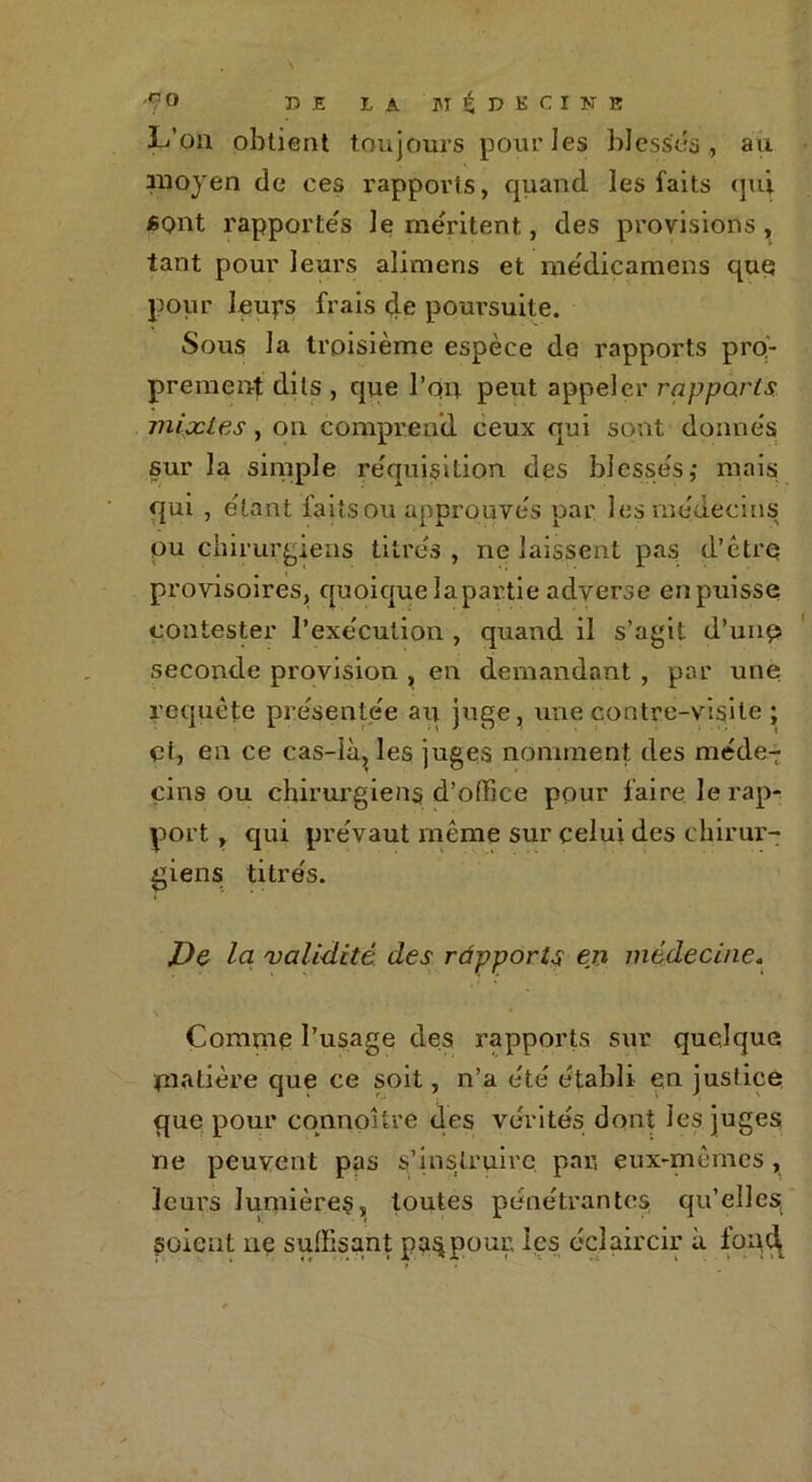 L’on obtient toujours pour les blessés, au moyen de ces rapports, quand les faits qui «ont rapportés le méritent, des provisions, tant pour leurs alimens et médicamens que pour leups frais de poursuite. Sous la troisième espèce de rapports pro- prement dits , que l’on petit appeler rapports mixtes, on comprend ceux qui sont donnés sur la simple réquisition des blessés,* mais qui , étant laits ou approuvés par l es médecins ou chirurgiens titrés , ne laissent pas d'être provisoires, quoiquelapartie adverse enpuisse contester l’exécution , quand il s’agit d’unp seconde provision , en demandant , par une requête présentée an juge, une contre-visite ; et, en ce cas-Kq les juges nomment des méde- cins ou chirurgiens d’office pour faire le rap- port , qui prévaut même sur celui des chirur- giens titrés. De la validité des ràpports en médecine. Comme l’usage des rapports sur quelque matière que ce soit, n’a été établi en justice que pour connoHre des vérités dont les juges ne peuvent pas s’instruire par, eux-mêmes, leurs lumières, toutes pénétrantes, qu’elles, soient ne suffisant pa^pour, les éclaircir à foqd