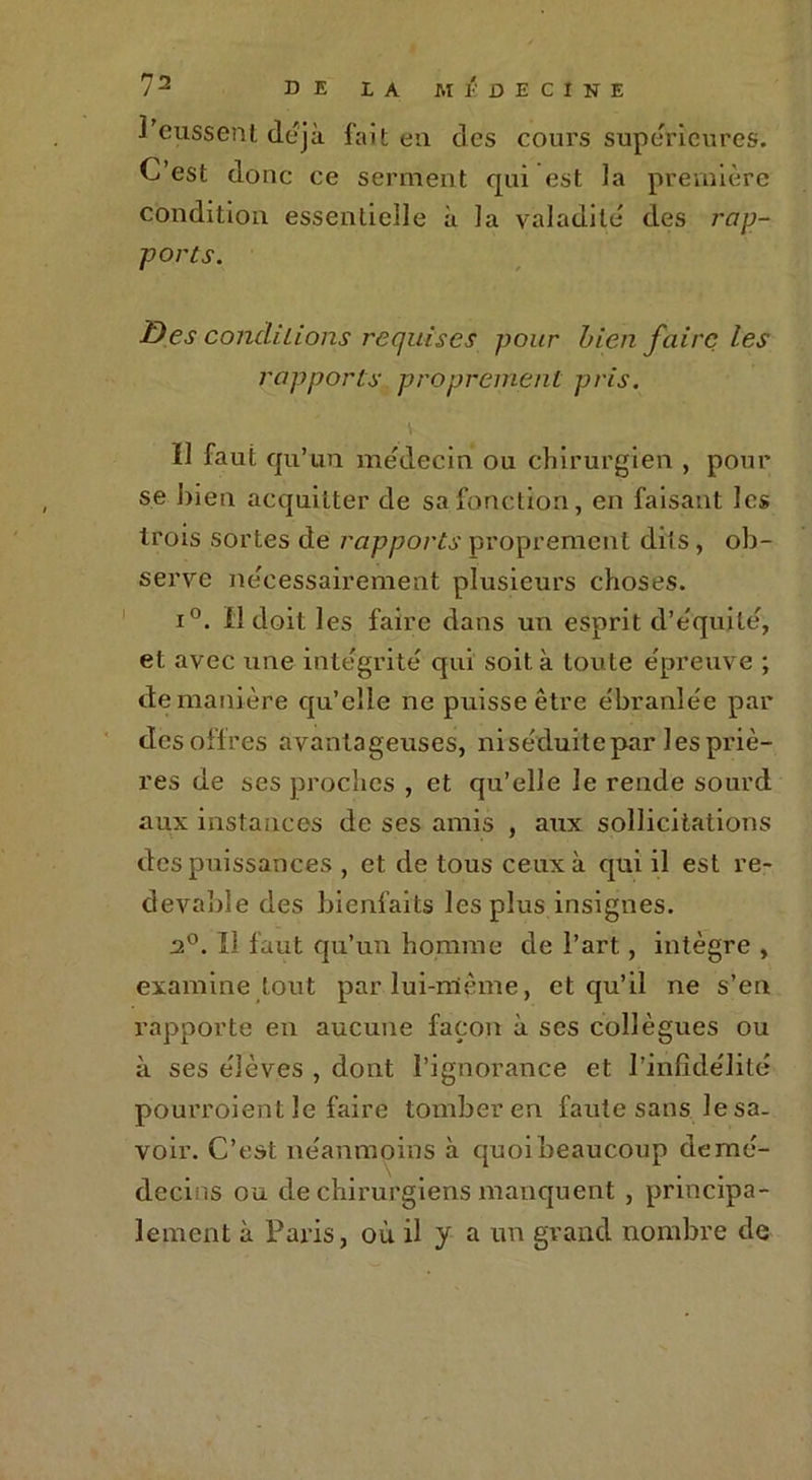 l'eussent déjà fait eu des cours supérieures;. C’est donc ce serment qui est la première condition essentielle à la valadilé des rap- ports. Des conditions requises pour bien faire les rapports proprement pris. f] faut qu’un médecin ou chirurgien , pour se bien acquitter de sa fonction, en faisant les trois sortes de rapports proprement dits, ob- serve nécessairement plusieurs choses. i°. Il doit les faire dans un esprit d’équilé, et avec une intégrité qui soit à toute épreuve ; de manière qu’elle ne puisse être e'branlêe par des offres avantageuses, ni séduite par les priè- res de ses proches , et qu’elle le rende sourd aux instances de ses amis , aux sollicitations des puissances , et de tous ceux à qui il est re- devable des bienfaits les plus insignes. 2°. Iî faut qu’un homme de l’art, intègre , examine tout par lui-même, et qu’il ne s’en rapporte en aucune façon à ses collègues ou à ses élèves , dont l’ignorance et l’infidélité pourroient le faire tomber en faute sans le sa- voir. C’est néanmoins à quoi beaucoup de mé- decins ou de chirurgiens manquent , principa- lement à Paris, où il y a un grand nombre de