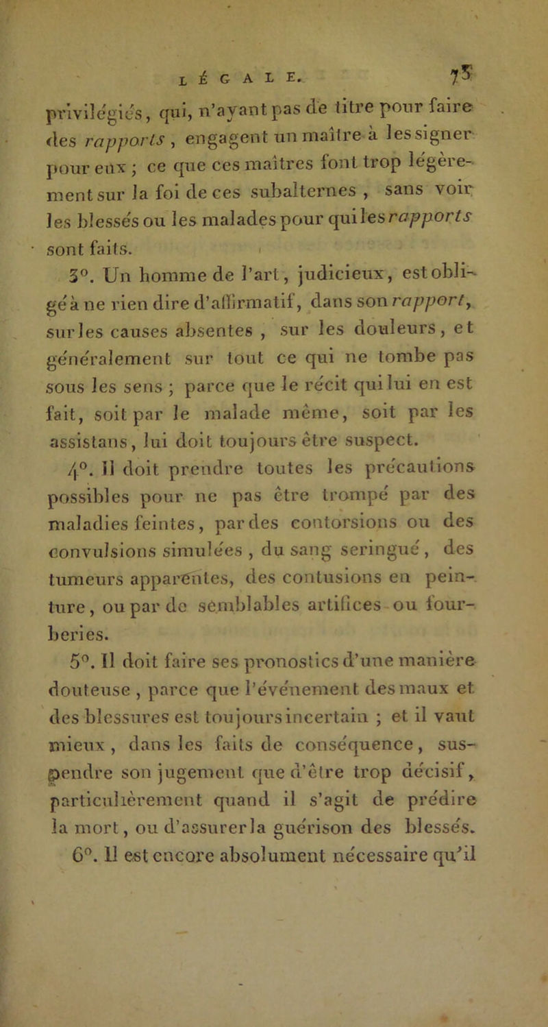 x ± G A L E._ 75“ privilégiés, qui, n’ayant pas de titre pour faire des rapports , engagent un maître à lessigner pour eux j ce que ces maîtres iont tiop legcie- mentsur la foi cle ces subalternes , sans voir les blessés ou les malades pour qui les rapports sont faits. 3°. Un homme de l’art, judicieux, est obli- ge à ne rien dire d’alhrmatif, dans son rapport, surles causes absentes , sur les douleurs, et généralement sur tout ce cjui ne tombe pas sous les sens ; parce que le récit qui lui en est fait, soit par le malade même, soit par les assistans, lui doit toujours être suspect. /|°. il doit prendre toutes les précautions possibles pour ne pas être trompé par des maladies feintes, par des contorsions ou des convulsions simulées , du sang seringue, des tumeurs apparentes, des contusions en pein- ture , ou par de semblables artifices ou four- beries. 5°. Il doit faire ses pronostics d’une manière douteuse , parce que l’événement des maux et des blessures est toujours incertain ; et il vaut mieux , dans les faits de conséquence, sus- pendre son jugement que d’être trop décisif, particulièrement quand il s’agit de prédire la mort, ou d’assurerla guérison des blessés. 6°. 11 est encore absolument nécessaire qu'il