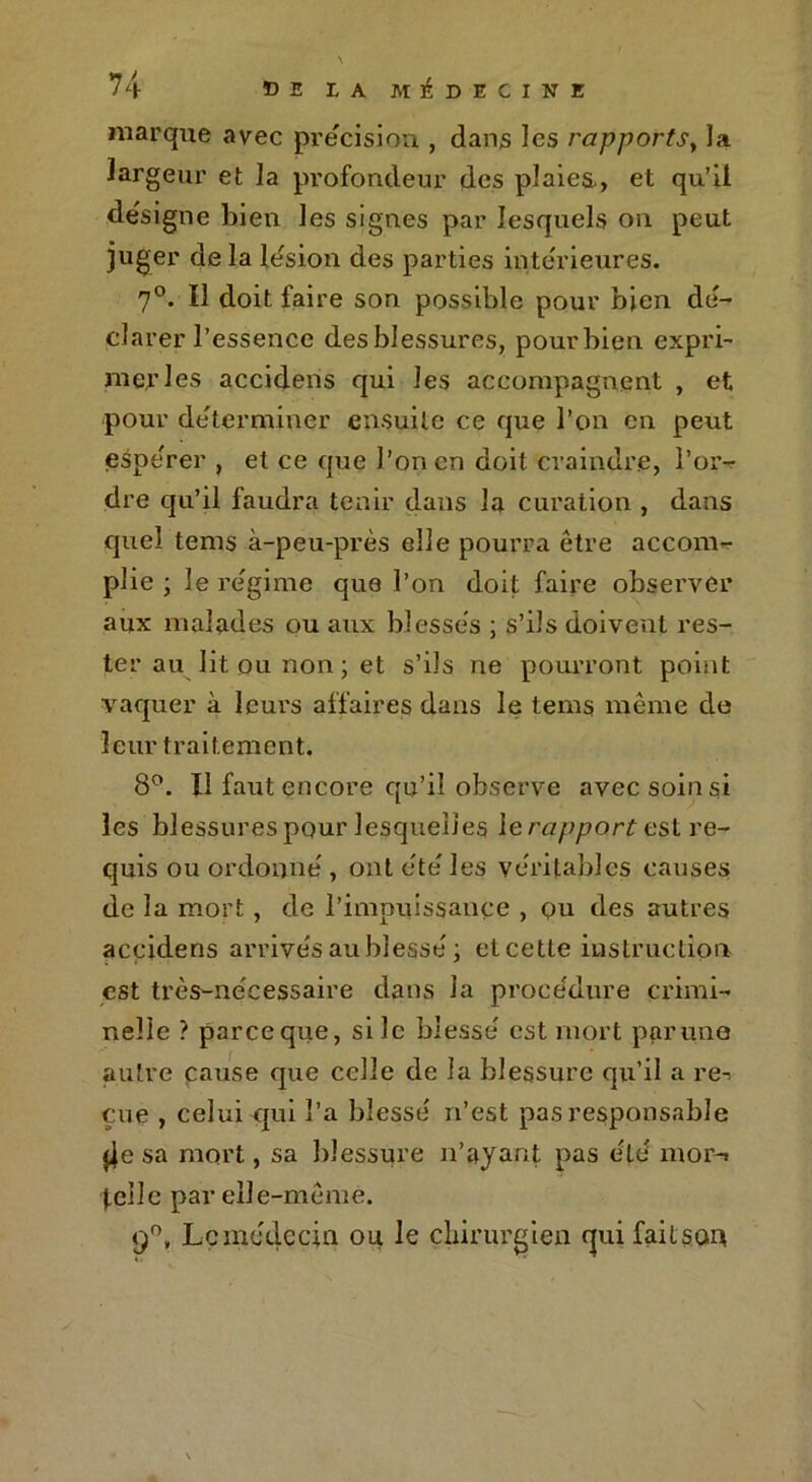 marque avec précision , dans les rapports, la largeur et la profondeur des plaies., et qu’il désigne bien les signes par lesquels on peut juger de la lésion des parties intérieures. 7°. Il doit faire son possible pour bien dé- clarer l’essence des blessures, pour bien expri- mer les accidens qui les accompagnent , et pour déterminer ensuite ce que l’on en peut espérer , et ce que l’on en doit craindre, l’or- dre qu’il faudra tenir dans la curation , dans quel tems à-peu-près elle pourra être accom- plie ; le régime que l’on doit faire observer aux malades ou aux blessés ; s’ils doivent res- ter au lit ou non ; et s’ils ne pourront point vaquer à leurs affaires dans le tems même de leur traitement. 8°. U faut encore qu’il observe avec soin si les blessures pour lesquelles le rapport est re- quis ou ordonné , ont été les véritables causes de la mort , de l’impuissance , qu des autres accidens arrivés au blessé ; eteette instruction est très-nécessaire dans la procédure crimi- nelle ? pareeque, si le blessé est mort par une autre catise que celle de la blessure qu’il a re-; eue , celui qui l’a blessé n’est pas responsable jie sa mort, sa blessure n’ayant pas été mor-» telle par elle-même. q°, Le médecin ou le chirurgien qui fait son