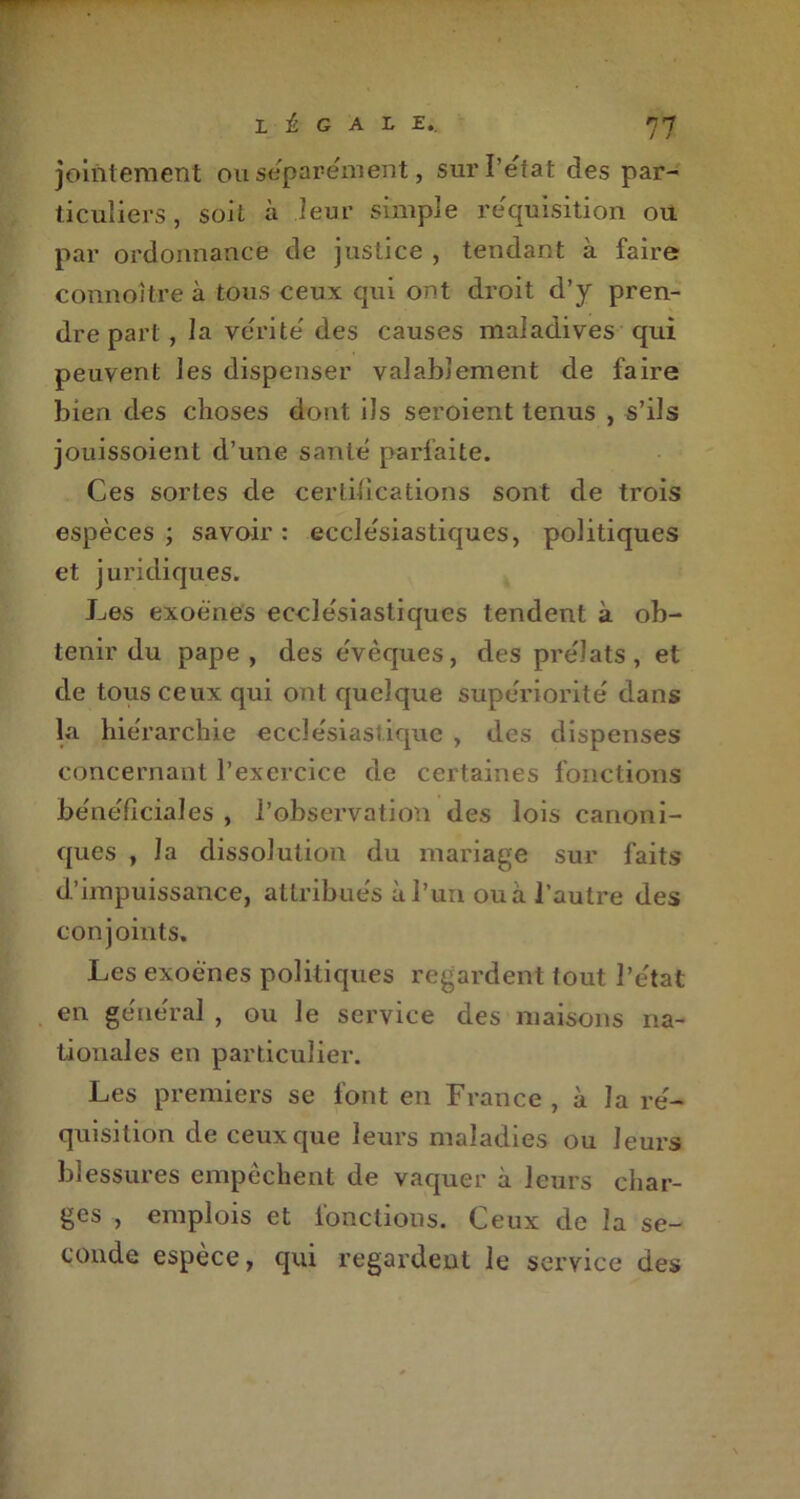joiiitement ou séparément, sur l’état des par- ticuliers, soit à leur simple réquisition ou par ordonnance de justice , tendant à faire connoitre à tous ceux qui ont droit d’y pren- dre part, la vérité des causes maladives qui peuvent les dispenser valablement de faire bien des choses dont ils seroient tenus , s’ils jouissoient d’une santé parfaite. Ces sortes de certifications sont de trois espèces ; savoir : ecclésiastiques, politiques et juridiques. Les exoénes ecclésiastiques tendent à ob- tenir du pape, des évêques, des prélats, et de tous ceux qui ont quelque supériorité dans la hiérarchie ecclésiastique , des dispenses concernant l’exercice de certaines fonctions bénéficiâtes , l’observation des lois canoni- ques , la dissolution du mariage sur faits d’impuissance, attribués à l’un ou à l’autre des conjoints. Les exoénes politiques regardent tout l’état en général , ou le service des maisons na- tionales en particulier. Les premiers se font en France , à la ré- quisition de ceux que leurs maladies ou leurs blessures empêchent de vaquer à leurs char- ges , emplois et fonctions. Ceux de la se- conde espèce, qui regardent le service des