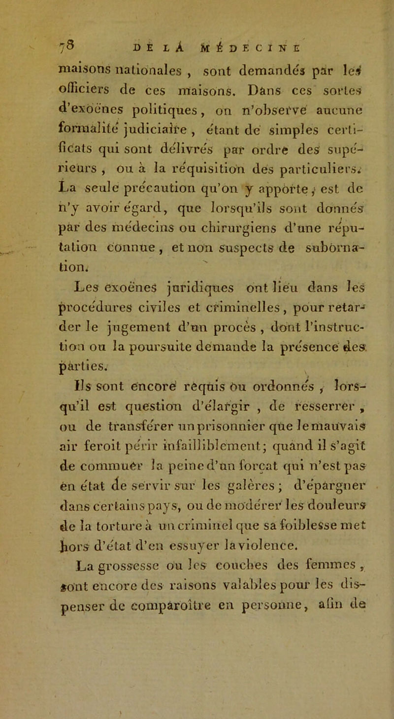 maisons nationales , sont demandes par lesf officiers de ces maisons. Dans ces sortes d’exoénes politiques, on n’observe aucune formalite judiciaire , étant dé simples certi- ficats qui sont délivrés par ordre des supé- rieurs , ou à la réquisition des particuliers* La seule précaution qu’on y apporte,1 est de n’y avoir égard, que lorsqu’ils sont donnés par des médecins ou chirurgiens d’une répu- tation connue , et non suspects de suborna- tion. * ■ . . i Les exoéneS juridiques ont lieu dans les procédures civiles et criminelles, pour retarJ der le jugement d’un procès , dont l’instruc- tion ou la poursuite demande la présence des. pàrties. Us sont encore requis Ou ordonnés , lors- qu’il est question d’élargir , de resserrer , ou de transférer un prisonnier que Je mauvais air feroit périr infailliblement; quand il s’agit de commuer la peine d’un forçat qui n’est pas en état (le servir sur les galères ; d’épargner dans certains pays, ou de modérer les douleurs de la torture à un criminel que sa foiblesse met hors d’état d’en essuyer la violence. La grossesse ouïes couches des femmes, «ont encore des raisons valables pour les dis- penser de comparoître en personne, afin de