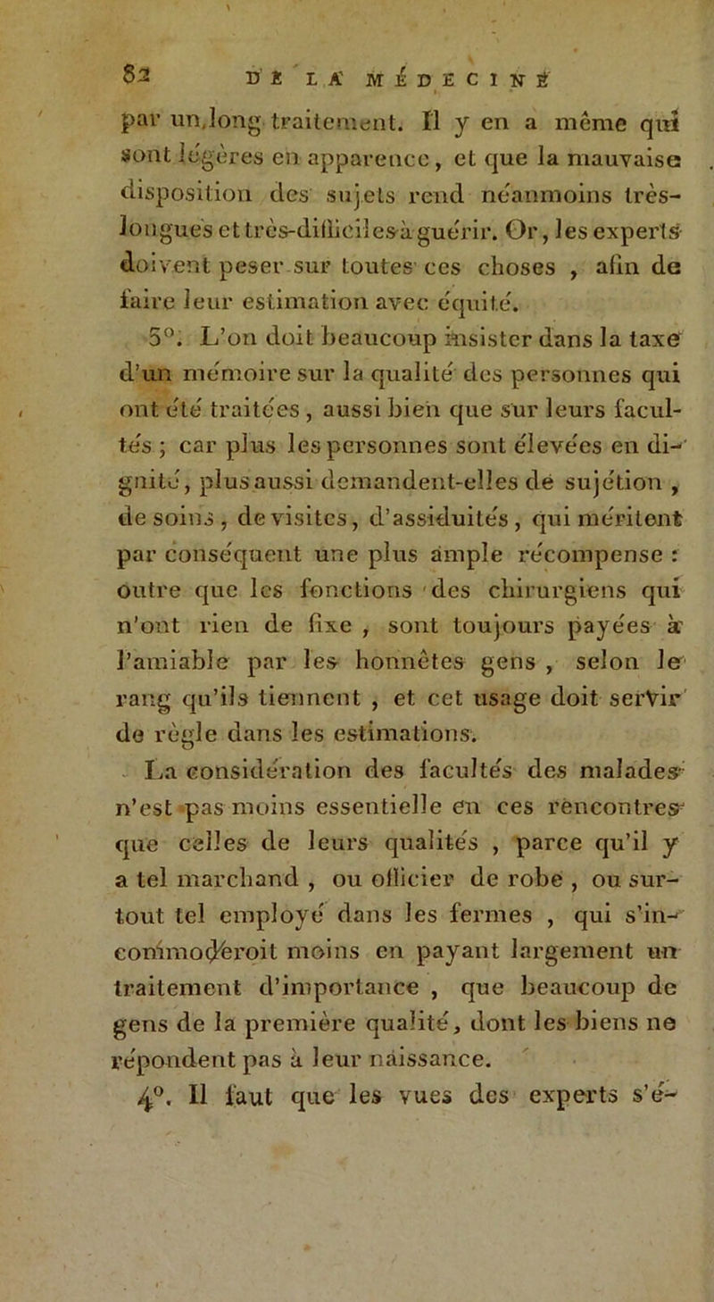 83 D ï IA' MEDECIN É pai? un.long traitement. Il y en a même qui sont légères en apparence, et que la mauvaise disposition des sujets rend néanmoins très- longues et très-dilfieilesà guérir. Or, les experts doivent peser sur toutes ces choses , afin de faire 1 eur estimation avec équité. 5°. L’on doit beaucoup insister dans la taxe d’un mémoire sur la qualité des personnes qui ont été traitées , aussi bien que sur leurs facul- tés ; car plus les personnes sont élevées en dL' gnité, plusaussi demandent-elles dé sujétion , desoins, de visites, d’assiduités, qui méritent par conséquent une plus ample récompense : outre que les fonctions des chirurgiens qui n’ont rien de fixe , sont toujours payées à' l’amiable par les honnêtes gens , selon le rang qu’ils tiennent , et cet usage doit servir de règle dans les estimations. La considération des facultés des malades- n’est pas moins essentielle en ces rencontres- que celles de leurs qualités , parce qu’il y a tel marchand , ou officier de robe , ou sur- tout tel employé dans les fermes , qui s’in- eommodèroit moins en payant largement un traitement d’importance , que beaucoup de gens de la première qualité, dont les biens ne répondent pas à leur naissance. 4°. Il faut que les vues des experts s’é-