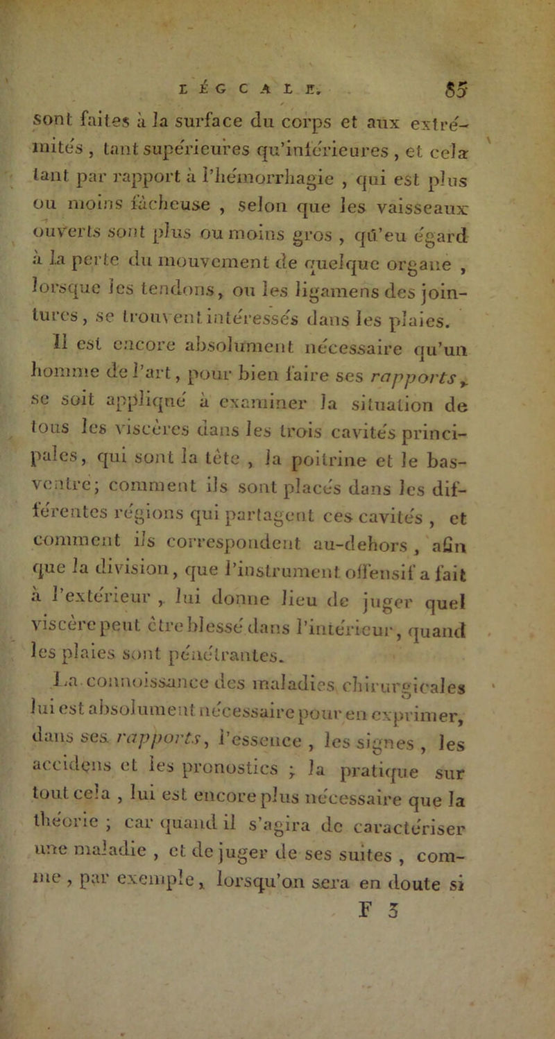 Z É G C A L Z. 55 sont faites à la surface du corps et aux extré- mités , tant supérieures qu’inferieures , et cela tant par rapport à l'hémorrhagie , qui est plus ou moins fâcheuse , selon que les vaisseaux ouverts sont plus ou moins gros , qu’eu egard a la perte du mouvement de quelque organe , lorsque les tendons, ou les ligamens des join- tures, se trouvent interesses dans les plaies. 11 est encore absolument nécessaire qu’un homme de i art, pour bien laire ses rapports v se soit appliqué à examiner la situation de tous les viscères dans les trois cavités princi- pales, qui sont la tète , la poitrine et le bas- ventre; comment ils sont placés dans les dif- férentes régions qui partagent ces cavités , et comment ils correspondent au-dehors , afin que la division, que l’instrument offensif a fait a 1 extérieur , lui donne lieu île juger quel visceiepeut ctre blesse dans i’inteneur, quand les plaies sont pénétrantes. La.connoissance des maladies chirurgicales lui est a bsol urne ut necessaire pour en exprimer, dans ses rapports, l’essence , les signes , les accidçns et les pronostics • la pratique sur tout cela , lui est encore plus nécessaire que la théorie ; car quand il s’agira de caractériser une maladie , et déjuger de ses suites , com- me , par exemple, lorsqu’on sera en doute si