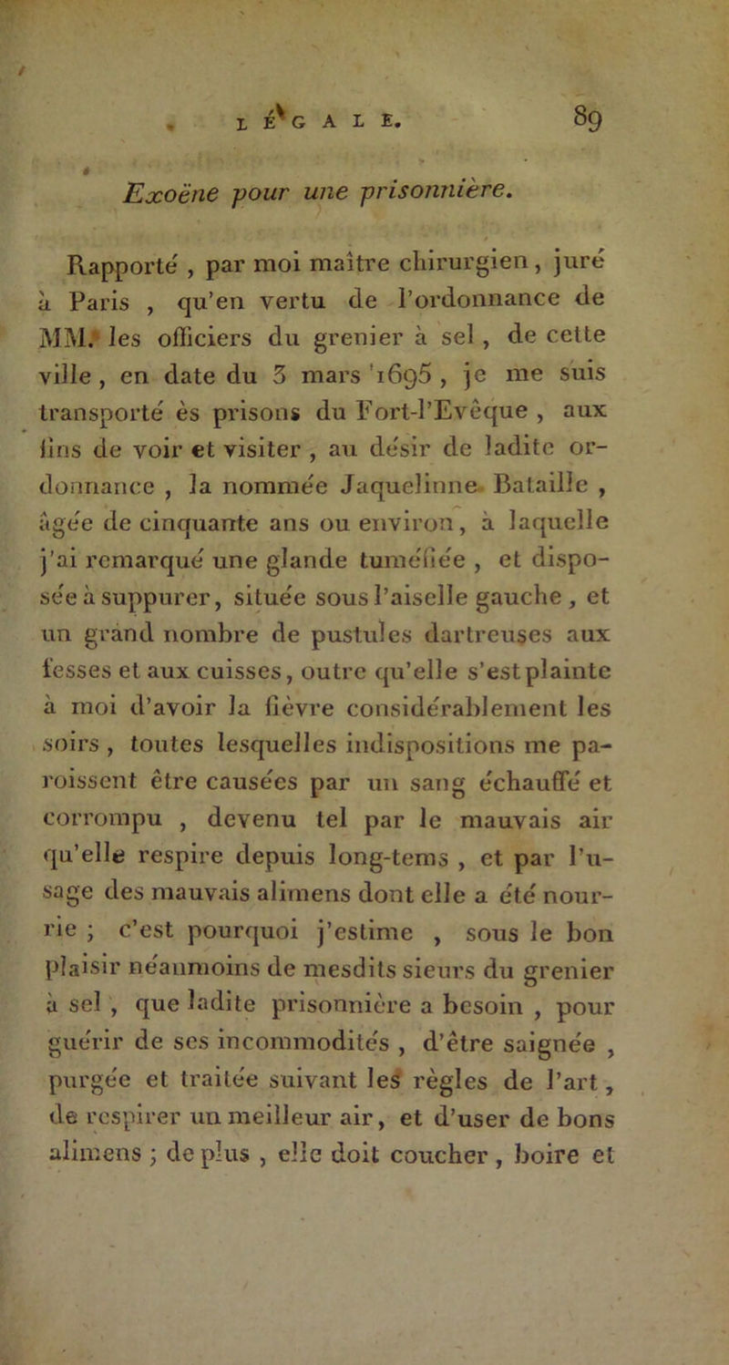 Exoëne pour une prisonnière. Rapporte , par moi maître chirurgien, juré à Paris , qu’en vertu de l’ordonnance de MM.‘ les officiers du grenier à sel, de cette ville , en date du 5 mars 1695 , je me suis transporté ès prisons du Fort-l’Evêque , aux lins de voir et visiter , au désir de ladite or- donnance , la nommée Jaquelinne Bataille , âgée de cinquante ans ou environ, à laquelle j’ai remarqué une glande tuméfiée , et dispo- sée à suppurer, située sous l’aiselle gauche, et un grand nombre de pustules dartreuses aux fesses et aux cuisses, outre qu’elle s’est plainte à moi d’avoir la lièvre considérablement les soirs , toutes lesquelles indispositions me pa- roissent être causées par un sang échauffé et corrompu , devenu tel par le mauvais air qu’elle respire depuis long-tems , et par l’u- sage des mauvais alimens dont elle a été nour- rie ; c’est pourquoi j’estime , sous le bon plaisir neanmoins de mesdits sieurs du grenier à sel , que ladite prisonnière a besoin , pour guérir de ses incommodités , d’être saignée , purgée et traitée suivant les règles de l’art, de respirer un meilleur air, et d’user de bons alimens ; de plus , elle doit coucher , boire et