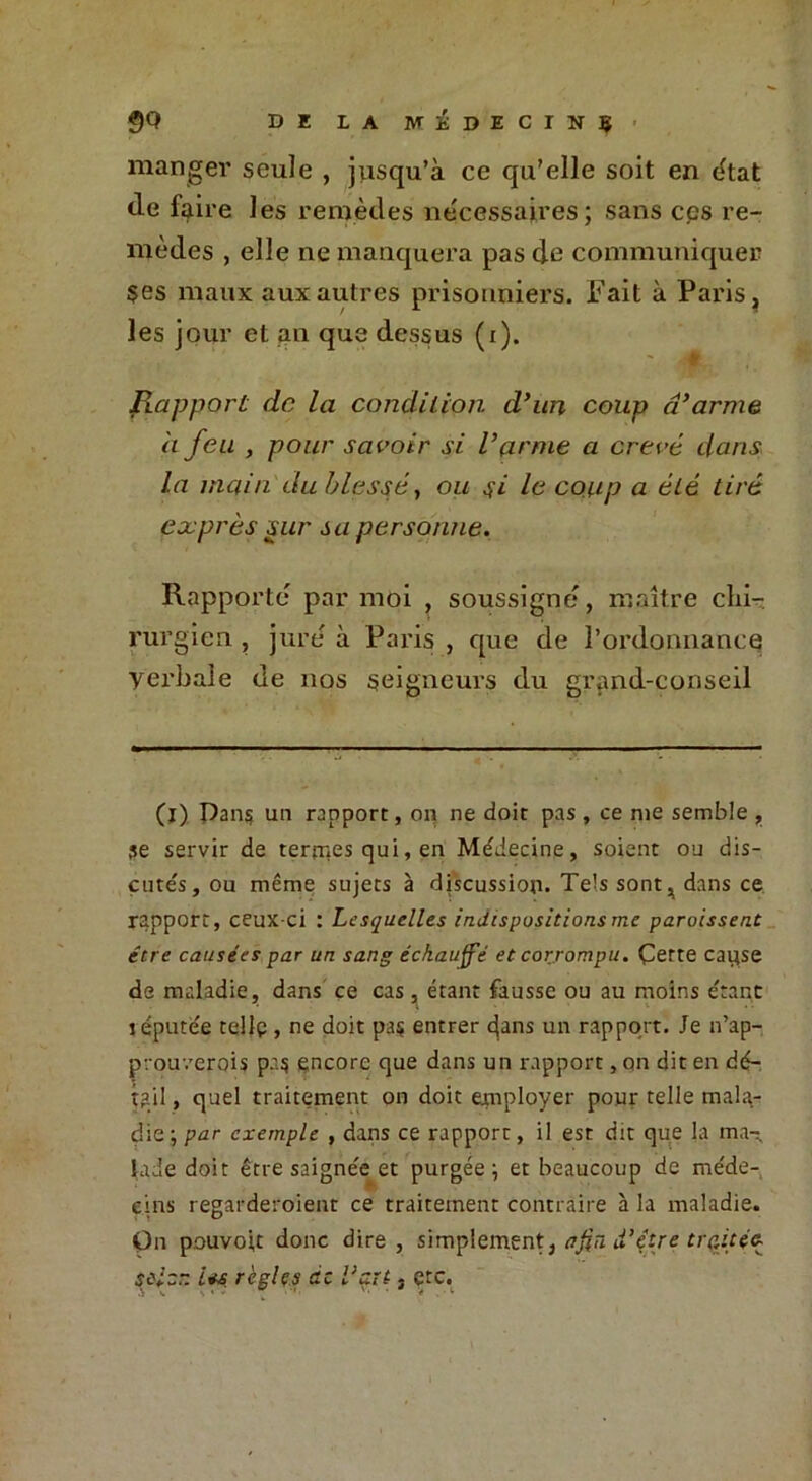 manger seule , jusqu’à ce qu’elle soit en état (le faire les remèdes necessaires; sans ces re- mèdes , elle ne manquera pas de communiquer $es maux aux autres prisonniers. Fait à Paris, les jour et an que dessus (i). Rapport de la condition d'un coup d'arme a feu , pour savoir si l'arme a crevé dans la main du blessé, ou 4i le coup a été tiré exprès sur sa personne. Rapporte par moi , soussigné, maître chi- rurgien , jure à Paris , que de h ordonnance Verbale de nos seigneurs du grand-conseil (1) Dan$ un rapport, oq ne doit pas, ce me semble , 3e servir de ternies qui, en Médecine, soient ou dis- cutés, ou même sujets à discussion. Tels sont, dans ce rapport, ceux-ci : Lesquelles indispositions me paraissent être causées par un sang échauffé et corrompu. Çerte caqse de maladie, dans ce cas, étant fausse ou au moins étant réputée telle , ne doit pa$ entrer dans un rapport. Je 11’ap- prouverois p.15 encore que dans un rapport, on dit en dé- tail , quel traitement 011 doit employer pour telle mala- die; par exemple , dans ce rapport, il est dit que la ma- lade doit être saignée et purgée; et beaucoup de méde- cins regarderaient ce traitement contraire à la maladie. On pouvoit donc dire , simplement, afin d’être traitée- scier. i*s règles de Vent, çtc.