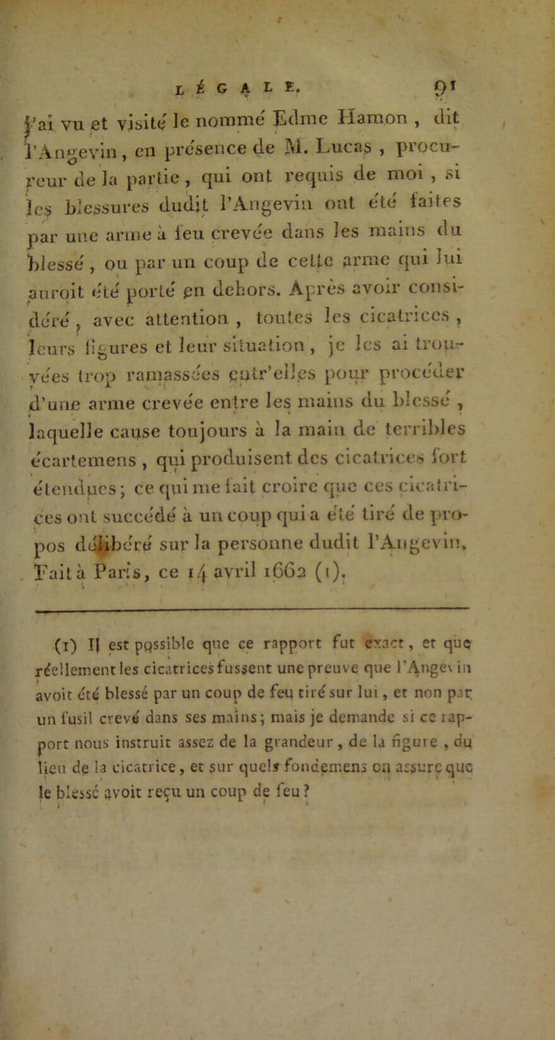 légal k« 9T j’ai vu fit vjsitc; le nomme Edme Iïamon , dit 2’ -\n®evm 5 cil presence de 3Yi. Imcas , procu- reur de la partie, qui ont requis de moi , si îc? blessures dudit l’Angevin ont été faites par une arme à leu crevée dans les mains du blesse , ou par un coup de celle arme qui lui aurqit eue' porte' en dehors. Après avoir consi- dère' , avec attention , toutes les cicatrices , leurs ligures et leur situation , je les ai trou- vées trop ramassées catr’elles pour procéder d’une arme crevée entre les mains du blessé , laquelle cause toujours à la main de terribles e'eartemens , qui produisent des cicatrices fort étendues ; ce qui me fait croire que ces cicatri- ces ont succédé à un coup qui a été tiré de pro- pos délibéré sur la personne dudit l’Angevin. Fait à Paris, ce 14 avril 1662 (1). (1) I{ est pqssible que ce rapport fut exact, et quç réellement les cicatrices fussent une preuve que l’Ange\ in avoit été blessé par un coup de feu tiré sur lui, et non par un fusil crevé dans ses mains; mais je demande si cc rap- port nous instruit assez de la grandeur, de la figure , du lieu de la cicatrice, et sur que!» foncemens on assure que le blesse avoit reçu un coup de feu ?