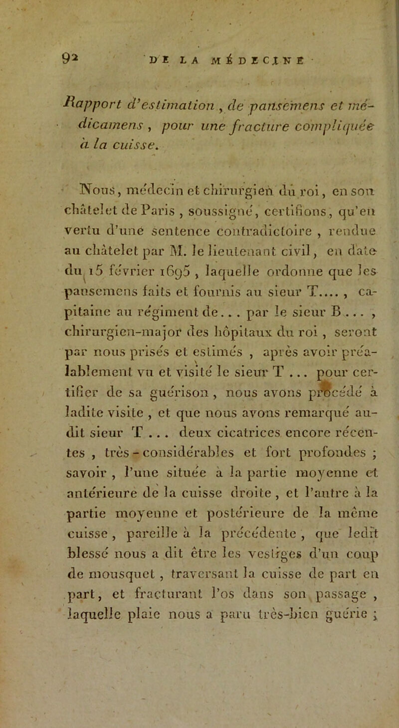 / 92 DI LA Mi DICJN! ',. r Rapport d’estimation , de pansemens et me- dicainens , pour une fracture compliquée à la cuisse. Nous, médecin et chirurgien du roi, en son châtelet de Paris , soussigné, certifions, cju’en vertu d’uné sentence contradictoire , rendue au châtelet par M. le lieutenant civil, en date du i5 février 1695 , laquelle ordonne que les pansemens faits et fournis au sieur T.... , ca- pitaine au régiment de.. . par le sieur B ... , chirurgien-major des hôpitaux dxi roi , seront par nous prisés et estimés , après avoir préa- lablement vu et visité le sieur T ... pour cer- tifier de sa guérison , nous avons procédé à ladite visite , et que nous avons remarqué au- dit sieur T .. . deux cicatrices encore récen- tes , très - considérables et fort profondes ; savoir , l’une située a la partie moyenne et antérieure de la cuisse droite , et l’autre à la partie moyenne et postérieure de la même cuisse , pareille à la précédente , que ledit blessé nous a dit être les vestiges d’un coup de mousquet , traversant la cuisse de part en part, et fracturant l’os dans son passage , laquelle plaie nous a paru très-bien guérie ;
