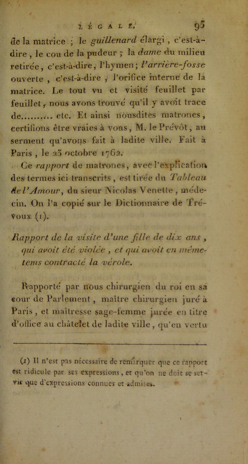 de la matrice ; le guillenard élargi , c’est-à- dire , le cou de la pudeur ; la dame du milieu retirée, c’est-à-dire, l’hymen; Tarrière-fosse ouverte , c’est-à-dire , l’orifice interne de la matrice. Le tout vu et visite' feuillet par feuillet, nous avons trouve' qu’il y avoit trace de ...etc. Et ainsi nôusdites matrones, certifions être vraies à vous, M. le Prévôt, au serment qu’avons fait à ladite ville. Fait à Paris , le .23 octobre 1762. Ce rapport de matrones, avec l’explication des termes ici transcrits , est tirée du Tableau de VAmour, du sieur Nicolas Venelte , méde- cin. O11 l’a copié sur le Dictionnaire de Tré- voux (1). Rapport de La visite d’une fille de dise ans , qui avoit été violée , et qui avait en inéine- tems contracté la vérole. Rapporté par nous chirurgien du roi en sa cour de Parlement , maître chirurgien juré à Paris , et maîtresse sage-femme jurée en titre d’olîice au chùteïet de ladite ville, qu’en vertu (j) Il n’est pas nécessaire de remarquer que ce l'apport est ridicule par ses expressions, et qu’on ne doit se ser- vir que d'expressions connues et admises.