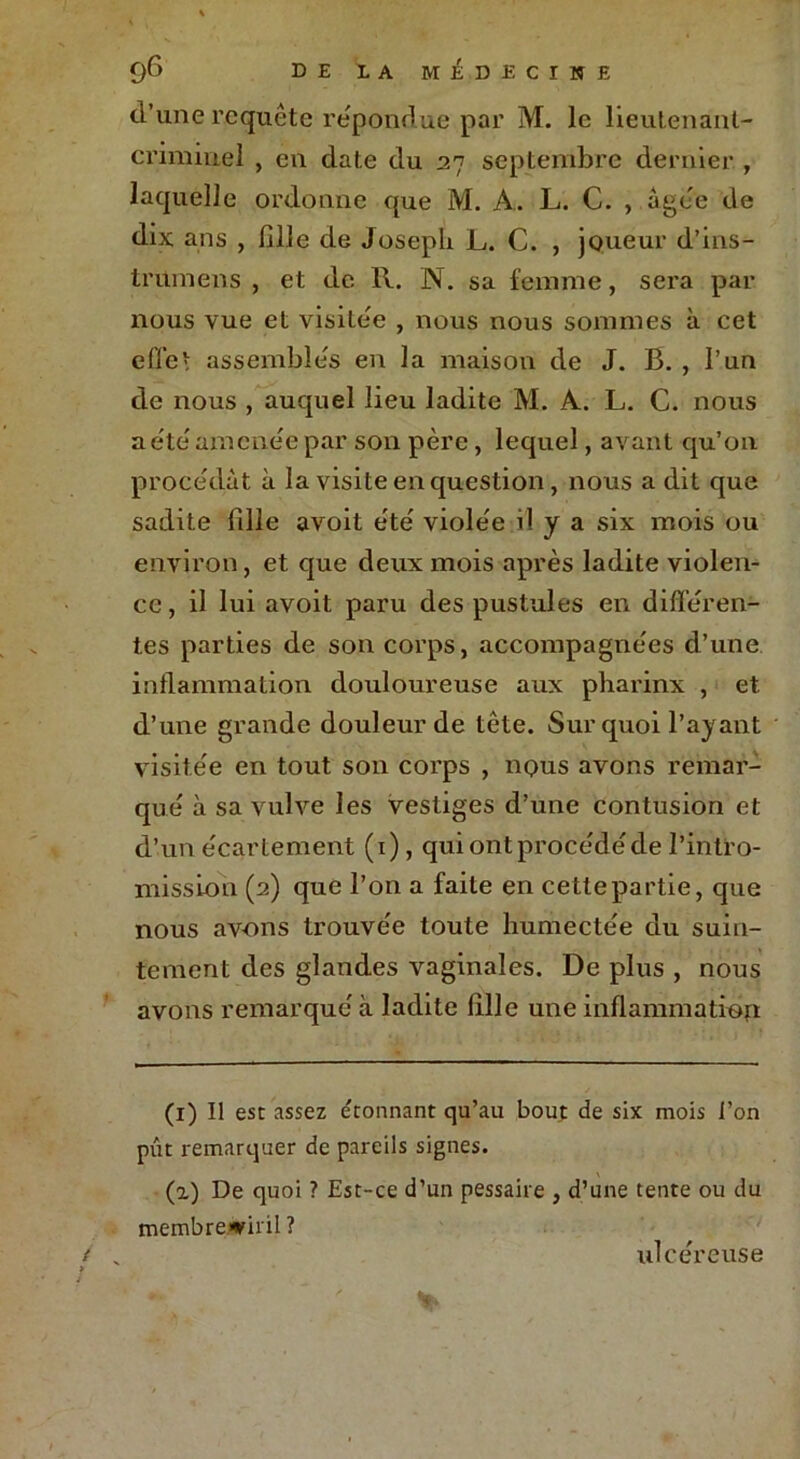 d’une requête répondue par M. le lieutenant- criminel , en date du 27 septembre dernier , laquelle ordonne que M. A. L. C. , âgée de dix ans , fille de Joseph L. C. , joueur d’ins- trumens , et de R. N. sa femme, sera par nous vue et visitée , nous nous sommes à cet effet assemblés en la maison de J. B. , l’un de nous , auquel lieu ladite M, A. L. C. nous a été amenée par son père, lequel, avant qu’on procédât à la visite en question, nous a dit que sadite fille avoit été violée il y a six mois ou environ, et que deux mois après ladite violen- ce , il lui avoit paru des pustules en différen- tes parties de son corps, accompagnées d’une inflammation douloureuse aux pharinx , et d’une grande douleur de tête. Sur quoi l’ayant visitée en tout son corps , nous avons remar- qué à sa vulve les vestiges d’une contusion et d’un écartement (1), qui ontprocédéde l’intro- mission (2) que l’on a faite en cette partie, que nous av-ons trouvée toute humectée du suin- tement des glandes vaginales. De plus , nous avons remarqué à ladite fille une inflammation (1) Il est assez étonnant qu’au bout de six mois l’on pût remarquer de pareils signes. (l) De quoi ? Est-ce d’un pessaire , d’une tente ou du membreviril ? ulcéreuse