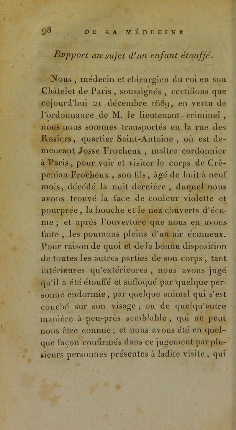 Rupport au sujet d’un enfant étouffé. Nous , médecin et chirurgien du roi en son Châtelet de Paris , soussignés , certifions que ccjourd’hui 21 décembre 1G89, en vertu de J’ordonnance de M. le lieutenant-criminel , nous nous sommes transportés en la rue des Rosiers, quartier Saint-Antoine , où est de- meurant Josse Frocheux , maître cordonnier à Paris, pour voir et visiter le corps de Crè- penian Frocheux , son fils , âgé de huit à neuf mois, décédé la nuit dernière , duquel nous avons trouvé la l'ace de couleur violette et pourprée, la bouche et le nez çbuverts d’écu- me ; et après l’ouverture que nous en avons faite , les poumons pleins d’un air écumeux. Pour raison de quoi et-delà bonne disposition de toutes les autres parties de son corps , tant intérieures qu’extérieures , nous avons jugé qu’il a été étouffé et suffoqué par quelque per- sonne endormie, par quelque animal qui s’est couché sur son visage , ou de quel qu’autre manière à-peu-près semblable , qui ne peut nous être connue ; et nous avons été en quel- que façon confirmés dans ce jugement par plu- sieurs personnes présentes à ladite visite , qui