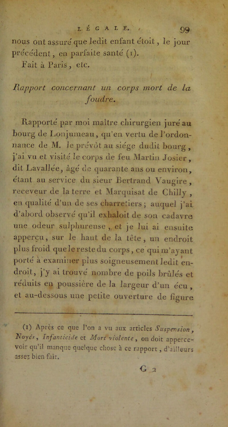 LEGALE. , C)<^ nous ont assure que ledit enfant etoit, le jour precedent, en parfaite santé (i). Fait à Paris , etc. Rapport concernant un corps mort de la Rapporte' par moi maître chirurgien jure au bourg de Lonjumeau, qu’en vertu de l’ordon- nance de M. le prévôt au siégé dudit bourg , j’ai vu et visite' le corps de feu Martin Josier , dit Lavalle'e, âge de quarante ans ou environ, étant au service du sieur Bertrand Vaugire , receveur de la terre et Marquisat de Chilly , en qualité' d’un de ses charretiers; auquel j’ai d’abord observe' qu’il exhaloit de son cadavre une odeur suîphureuse , et je lui ai ensuite apperçu, sur le haut de la tête , un endroit plus froid que le reste du corps, ce qui m’ayant porte' à examiner plus soigneusement ledit en- droit, j’y ai trouve nombre de poils brùle's et re'duits en poussière de la largeur d’un e'cu , et au-dessous une petite ouverture de ligure (i) Après ce que l’on a vu aux articles Suspension, Noycs, Infanticide et Mort violente, on doit apperce- voir qu’il manque quelque chose à ce rapport, d’ailleurs assez bien fait.