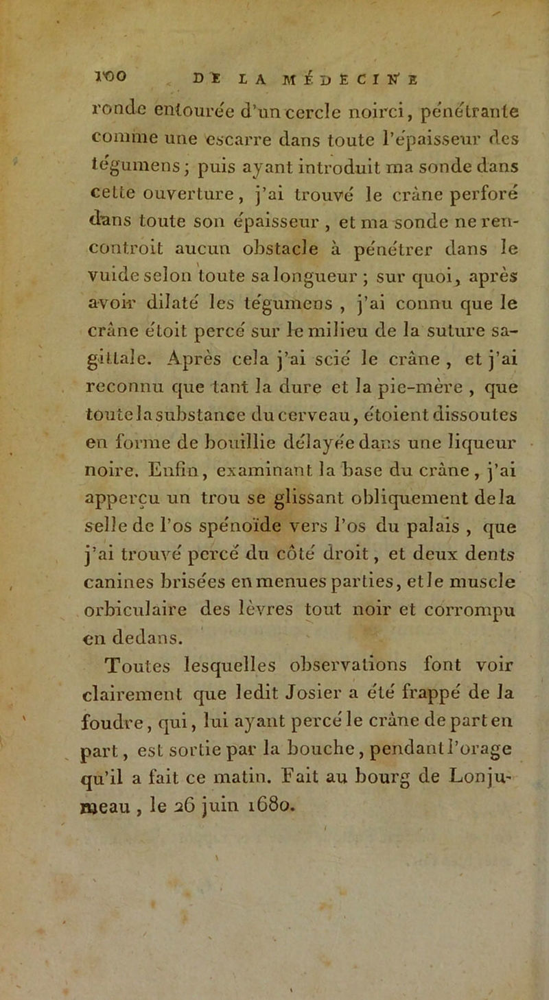 Ï'OO < Dî LA M^DËCIN’E ronde entoure e d’un cercle noirci, pénétrante comme une escarre dans toute l’épaisseur des tégumens ; puis ayant introduit ma sonde dans celte ouverture, j’ai trouve le crâne perforé dans toute son épaisseur , et ma sonde ne ren- contrait aucun obstacle à pénétrer dans le vuide selon toute sa longueur ; sur quoi, après avoir dilaté les tégumens , j’ai connu que le crâne étoit percé sur le milieu de la suture sa- gittale. Après cela j’ai scié le crâne , et j’ai reconnu que tant la dure et la pie-mère , que toute la substance du cerveau, étoient dissoutes en forme de bouillie délayée dans une liqueur noire. Enfin, examinant la base du crâne , j’ai apperçu un trou se glissant obliquement delà selle de l’os spénoïde vers l’os du palais , que j’ai trouvé percé du côté droit, et deux dents canines brisées en menues parties, etle muscle orbiculaire des lèvres tout noir et corrompu en dedans. Toutes lesquelles observations font voir clairement que ledit Josier a été frappé de la foudre, qui, lui ayant percé le crâne de part en part, est sortie par la bouche, pendant l’orage qu’il a fait ce matin. Fait au bourg de Lonju- meau , le 26 juin 1680.