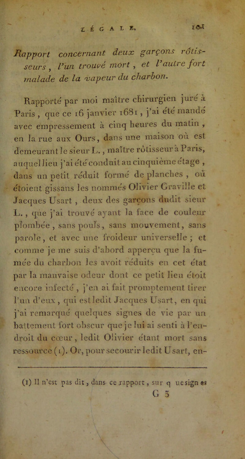 Rapport concernant deux garçons rôtis- seurs , trouvé mort , / auti e foi £ malade de la vapeur du charbon. Rapporte par moi maître chirurgien juie a Paris , que ce 16 janvier 1681 , j ai été mandé avec empressement à cinq heures du matin , en la rue aux Ours, dans une maison où est demeurant le sieur L., maître rôtisseur à 1 ans, auquel lieu j’ai étéconduit au cinquième etage , dans un petit réduit formé de planches , où étoient gissans les nommés Olivier Graville et Jacques Usart , deux des garçons dudit sieur L. , que j’ai trouvé ayant la face de couleur plombée , sans pouls, sans mouvement, sans parole, et avec une froideur universelle ; et comme je me suis d’abord apperçu que la fu- mée du charbon les avoit réduits en cet état par la mauvaise odeur dont ce petit lieu étoit encore infecté , j’en al fait promptement tirer l’un d’eux , qui est ledit Jacques Usart, en qui j’ai remarqué quelques signes de vie par un battement fort obscur que je lui ai senti à l’en- droit du cœur, ledit Olivier étant mort sans ressource (i). Or, pour secourir ledit Usart, cn- (i) Il n’est pas dit, dans ce rapport, sur q uesign es G 3 t