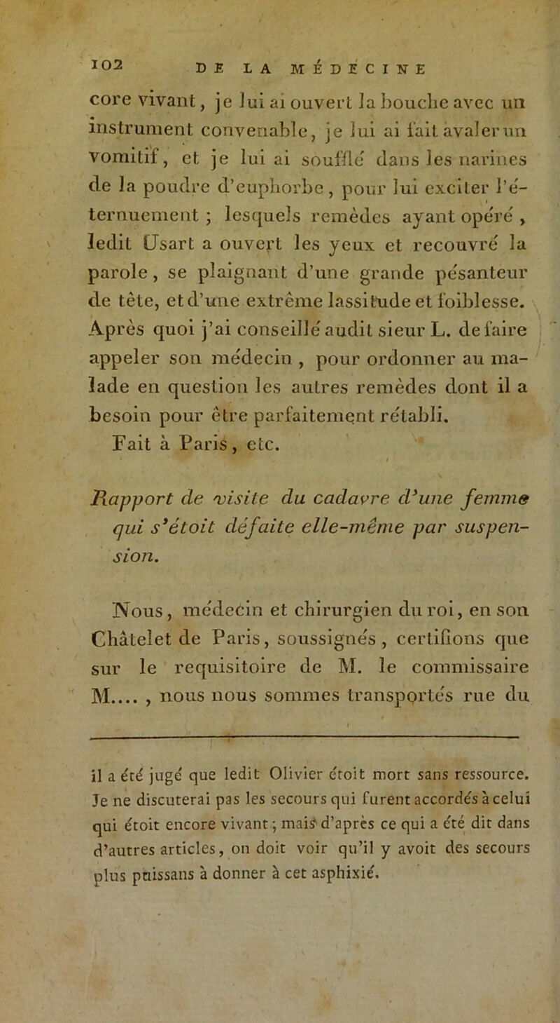 core vivant, je lui ai ouvert la bouche avec un instrument convenable, je lui ai lait avaler un vomitif, et je lui ai souille dans les narines de la poudre d’euphorbe, pour lui exciter l’é- ternuement ; lesquels remèdes ayant ope'ré , ledit CJsart a ouvert les yeux et recouvré la parole, se plaignant d’une grande pesanteur de tête, etd’une extrême lassitude et foiblesse. Après quoi j’ai conseillé audit sieur L. défaire appeler son médecin , pour ordonner au ma- lade en question les autres remèdes dont il a besoin pour être parfaitement rétabli. Fait à Paris, etc. Rapport de 'visite du cadavre d'une femme qui s’étoit défaite elle-même par suspen- sion. Nous, médecin et chirurgien du roi, en son Châtelet de Paris, soussignés, certifions que sur le réquisitoire de M. le commissaire M.... , nous nous sommes transpprtés rue du il a été juge que ledit Olivier ctoit mort sans ressource. Je ne discuterai pas les secours qui furent accordés à celui qui étoit encore vivant ; maiÿ d’apres ce qui a été dit dans d’autres articles, on doit voir qu’il y avoit des secours plus pnissans à donner à cet asphixié.