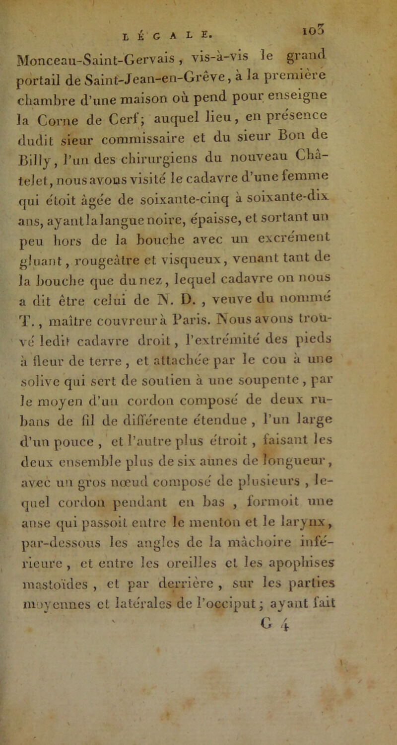 Monceau-Saint-Gervais, vis-à-vis le grand portail de Saint-Jean-en-Grêve, à la première chambre d’une maison où pend pour enseigne la Corne de Cerf; auquel lieu, en présence dudit sieur commissaire et du sieur Bon de Billy, l’un des chirurgiens du nouveau Châ- telet, nous avons visité le cadavre d’une femme qui étoit âgée de soixante-cinq à soixante-dix ans, ayant 3 a langue noire, épaisse, et sortant un peu hors de la bouche avec un excrément gluant, rougeâtre et visqueux, venant tant de la bouche que du nez, lequel cadavre on nous a dit être celui de N. D. , veuve du nommé T., maître couvreur à Paris. Nous avons trou- vé ledit cadavre droit, l’extrémité des pieds à fleur de terre , et attachée par le cou à une solive qui sert de soutien à une soupente , par le moyen cl’un cordon composé de deux ru- bans de fil de différente étendue , l’un large d’un pouce , et l’autre plus étroit , taisant les deux ensemble plus de six aunes de longueur, avec un gros nœud composé de plusieurs , le- quel cordon pendant en bas , formoit une anse qui passoit entre le menton et le larynx, par-dessous les angles de la mâchoire infé- rieure , et entre les oreilles et les apoplrises mastoïdes , et par derrière , sur les parties moyennes cl latérales de l’occiput; ayant fait \ \