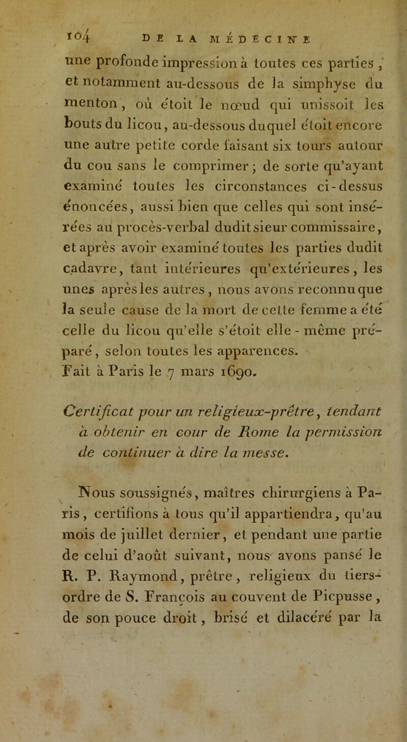 une profonde impression à toutes ces parties , et notamment au-dessous de la simphÿse du menton, où étoit Je noeud qui unissoit les bouts du licou, au-dessous duquel étoit encore une autre petite corde faisant six tours autour du cou sans le comprimer; de sorte qu’ayant examine toutes les circonstances ci-dessus énoncées, aussi bien que celles qui sont insé- rées au procès-verbal dudit sieur commissaire, et après avoir examine toutes les parties dudit cadavre, tant inte'rieures qu’exte'rieures, les unes après les autres, nous avons reconnu que la seule cause de la mort de cette femme a été celle du licou qu’elle s’étoit elle - même pré- pare', selon toutes les apparences. Fait à Paris le 7 mars 1690. Certificat pour un religieux-prêtre, tendant a obtenir en cour de Rome la permission de continuer à dire la messe. Nous soussignés, maîtres chirurgiens à Pa- ris , certifions à tous qu’il appartiendra, qu’au mois de juillet dernier, et pendant une partie de celui d’aout suivant, nous avons pansé le R. P. Raymond, prêtre, religieux du tiers- ordre de S. François au couvent de Picpusse , de son pouce droit, brisé et dilacéré par la