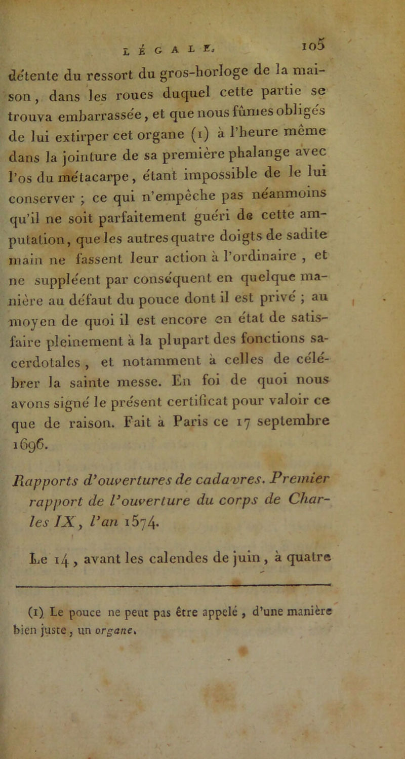 io5 LÉGAL Xj de tente du ressort du gros-horloge de ia mai- son , dans les roues duquel cette pailie se trouva embarrassée , et que nous fumes obliges de lui extirper cet organe (i) à l’heure même dans la jointure de sa première phalange avec l’os du métacarpe, étant impossible de le lui conserver \ ce qui n’empeche pas neanmoins qu’il ne soit parfaitement guéri de cette am- putation, que les autres quatre doigts de sadite main ne fassent leur action à l’ordinaire , et ne suppléent par conséquent en quelque ma- nière au défaut du pouce dont il est prive ; au moyen de quoi il est encore en état de satis- faire pleinement à la plupart des fonctions sa- cerdotales , et notamment à celles de célé- brer la sainte messe. En foi de quoi nous avons signé le présent certificat pour valoir ce que de raison. Fait à Paris ce 17 septembre 1696. Rapports d’ouvertures de cadavres. Premier rapport de l’ouverture du corps de Char- les IX y l'an i574- Le 14 , avant les calendes de juin , à quatre (1) Le pouce ne peut pas être appelé , d’une manière bien juste , un organe.