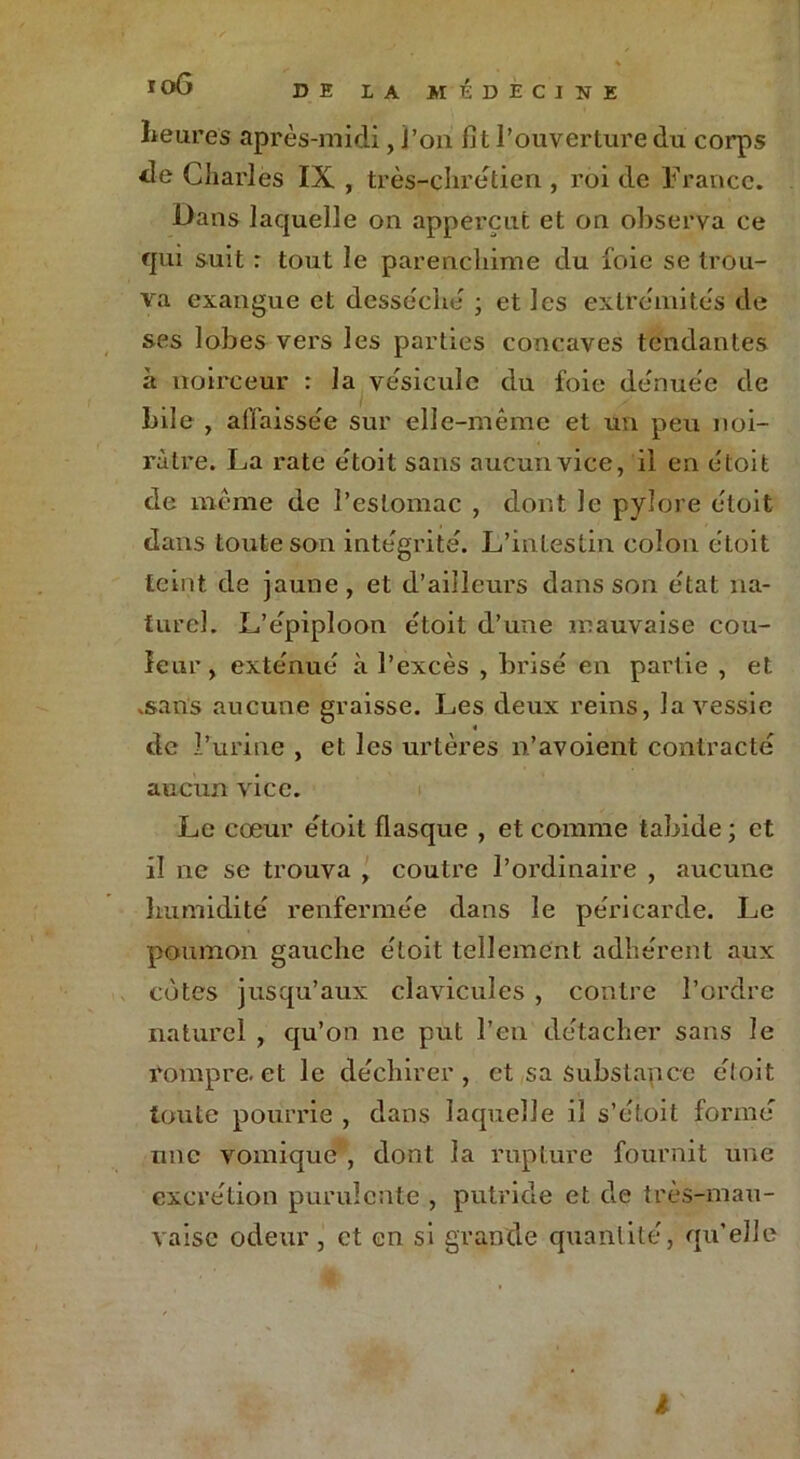 heures après-midi, i’ou fit l’ouverture du corps de Charles IX , très-chrétien , roi de France. Dans laquelle on apperçufc et on observa ce qui suit : tout le parencliime du foie se trou- va exangue et dessèche' ; et les extrémités de ses lobes vers les parties concaves tendantes à noirceur : la vésicule du foie dénuée de bile , affaissée sur elle-même et un peu noi- râtre. La rate étoit sans aucun vice, il en étoit de même de l’estomac , dont le pylore étoit dans toute son intégrité. L’intestin colon étoit teint de jaune, et d’ailleurs dans son état na- turel. L’épiploon étoit d’une mauvaise cou- leur, exténué à l’excès , brisé en partie , et .sans aucune graisse. Les deux reins, la vessie « de l’urine , et les urtères n’avoient contracté aucun vice. Le cœur étoit flasque , et comme tabide ; et il ne se trouva , coulre l’ordinaire , aucune humidité renfermée dans le péricarde. Le poumon gauche étoit tellement adhérent aux cotes jusqu’aux clavicules , contre l’ordre naturel , qu’on ne put l’en détacher sans le rompre, et le déchirer, et sa substance étoit toute pourrie , dans laquelle il s’étoit formé une vomique , dont la rupture fournit une excrétion purulente , putride et de très-mau- vaise odeur, et en si grande quantité, qu’elle l
