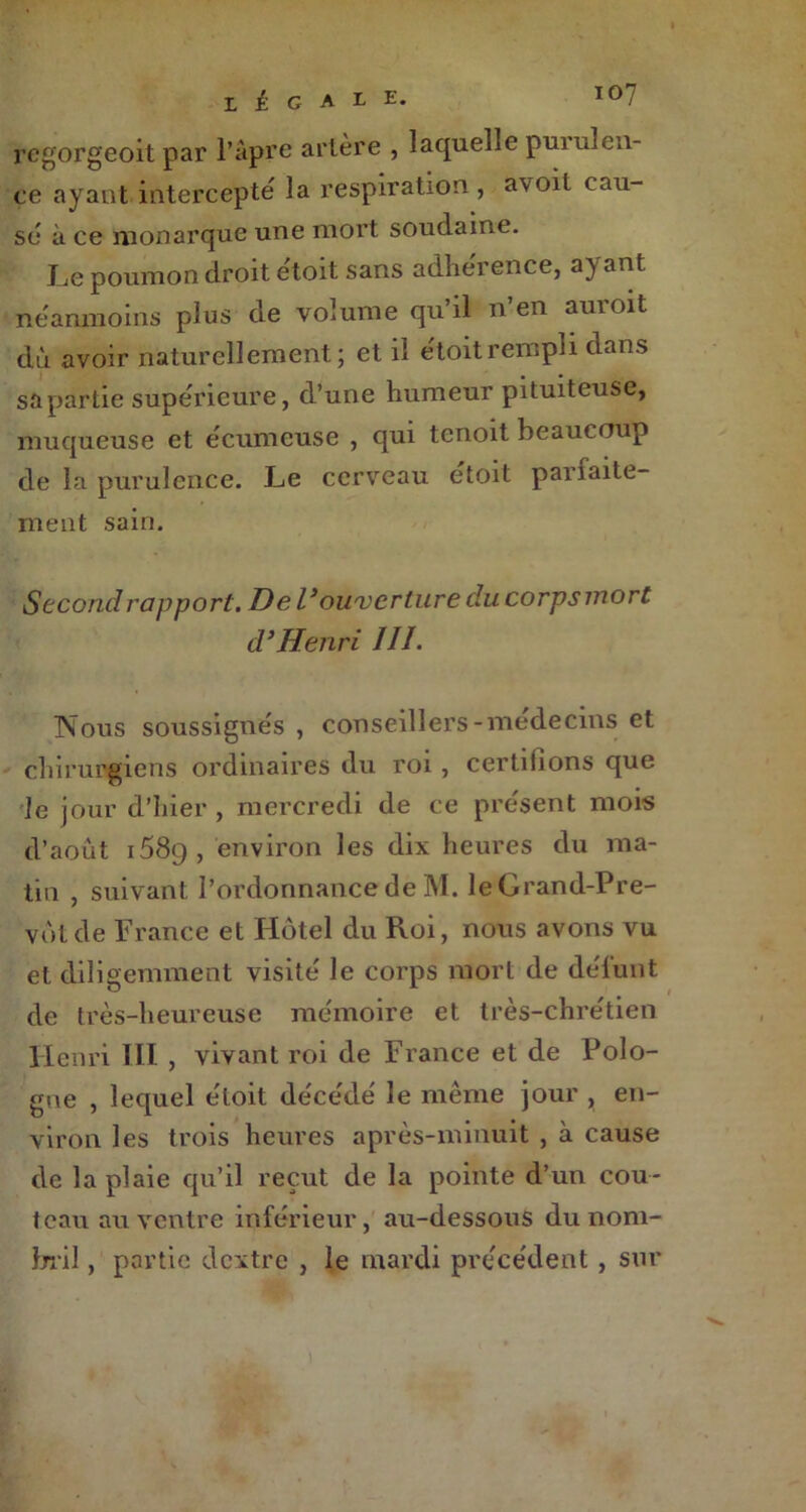 regorgeoit par l’âpre artère , laquelle purulen- ce ayant intercepte la respiration, avoit cau- se à ce monarque une mort soudaine. Le poumon droit ètoit sans adhérence, ayant néanmoins plus de volume qu’il n’en auroit dû avoir naturellement; et il etoitrempli dans sa partie supérieure, d’une humeur pituiteuse, muqueuse et écumeuse , qui tcnoit beaucoup de la purulence. Le cerveau étoit parfaite- ment sain. Second rapport. De l’ouverture du corpsmort d’Henri III. Nous soussignés , conseillers-médecins et chirurgiens ordinaires du roi , certifions que le jour d’hier, mercredi de ce présent mois d’août i58g, environ les dix heures du ma- tin , suivant l’ordonnance de M. leGrand-Pre- vbt de France et Hôtel du Roi, nous avons vu et diligemment visité le corps mort de défunt de très-heureuse mémoire et très-chrétien Henri TII , vivant roi de France et de Polo- gne , lequel étoit décédé le même jour , en- viron les trois heures après-minuit , à cause de la plaie qu’il reçut de la pointe d’un cou- teau au ventre inférieur, au-dessous du nom- bril , partie dextre , le mardi précédent , sur