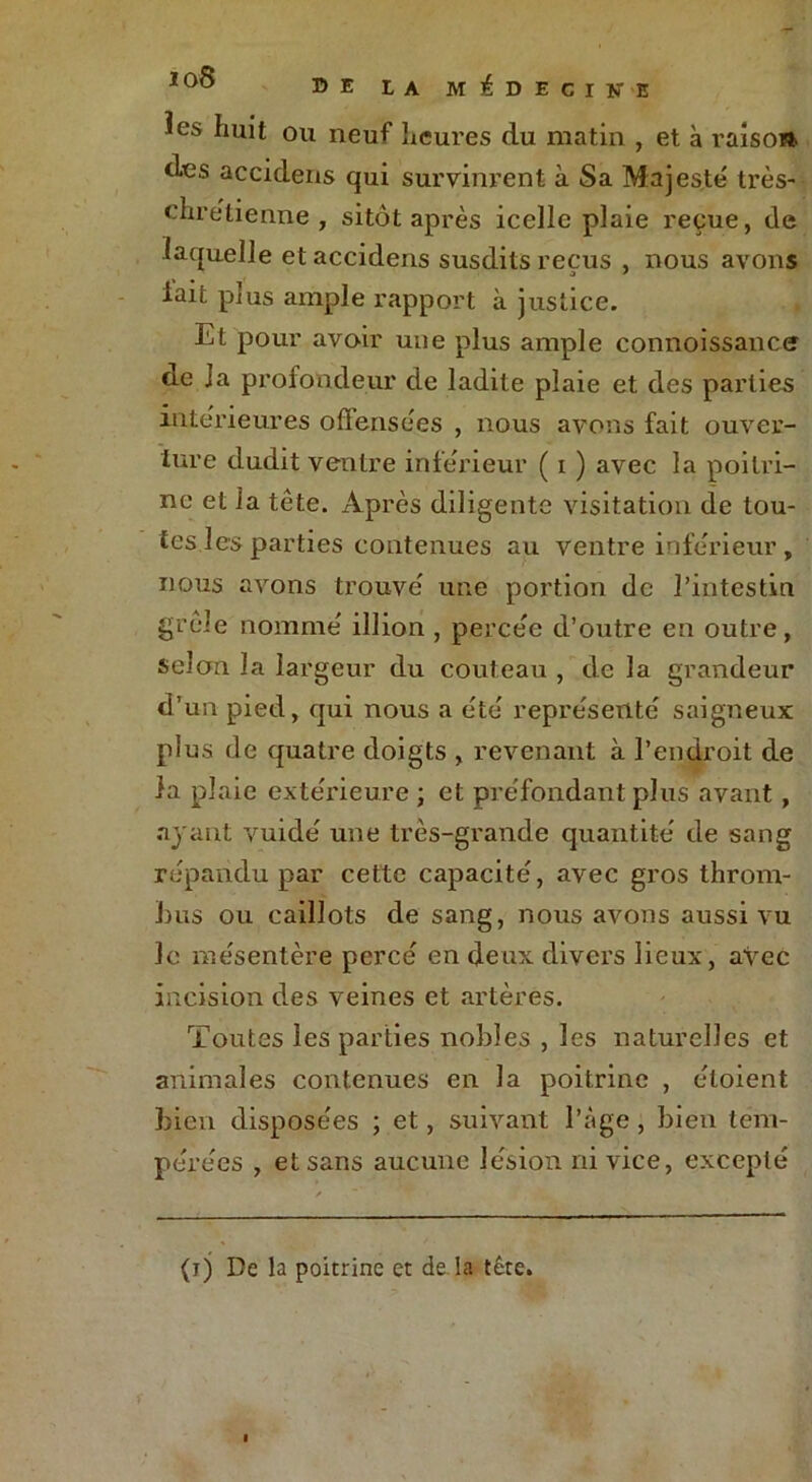 1 °° DE LA MEDECINE îes huit ou neuf heures du matin , et à raisost des accidens qui survinrent à Sa Majesté très- chrétienne, sitôt après icelle plaie reçue, de laquelle et accidens susdits reçus , nous avons lait plus ample rapport à justice. Et pour avoir une plus ample connoissance de la profondeur de ladite plaie et des parties intérieures offensées , nous avons fait ouver- ture dudit ventre inférieur ( i ) avec la poitri- ne et la tête. Après diligente visitation de tou- tes les parties contenues au ventre inférieur, nous avons trouvé une portion de l’intestin grêle nommé illion , percée d’outre en outre, selon la largeur du couteau , de la grandeur d’un pied, qui nous a été représenté saigneux plus de quatre doigts , revenant à l’endroit de la plaie extérieure ; et préfondant plus avant, ayant vuidé une très-grande quantité de sang répandu par cette capacité, avec gros throm- bus ou caillots de sang, nous avons aussi vu le mésentère percé en deux divers lieux, avec incision des veines et artères. Toutes les parties nobles , les naturelles et animales contenues en la poitrine , éloient bien disposées ; et, suivant l’âge, bien tem- pérées , et sans aucune lésion ni vice, excepté (ij De la poitrine et de la tête.