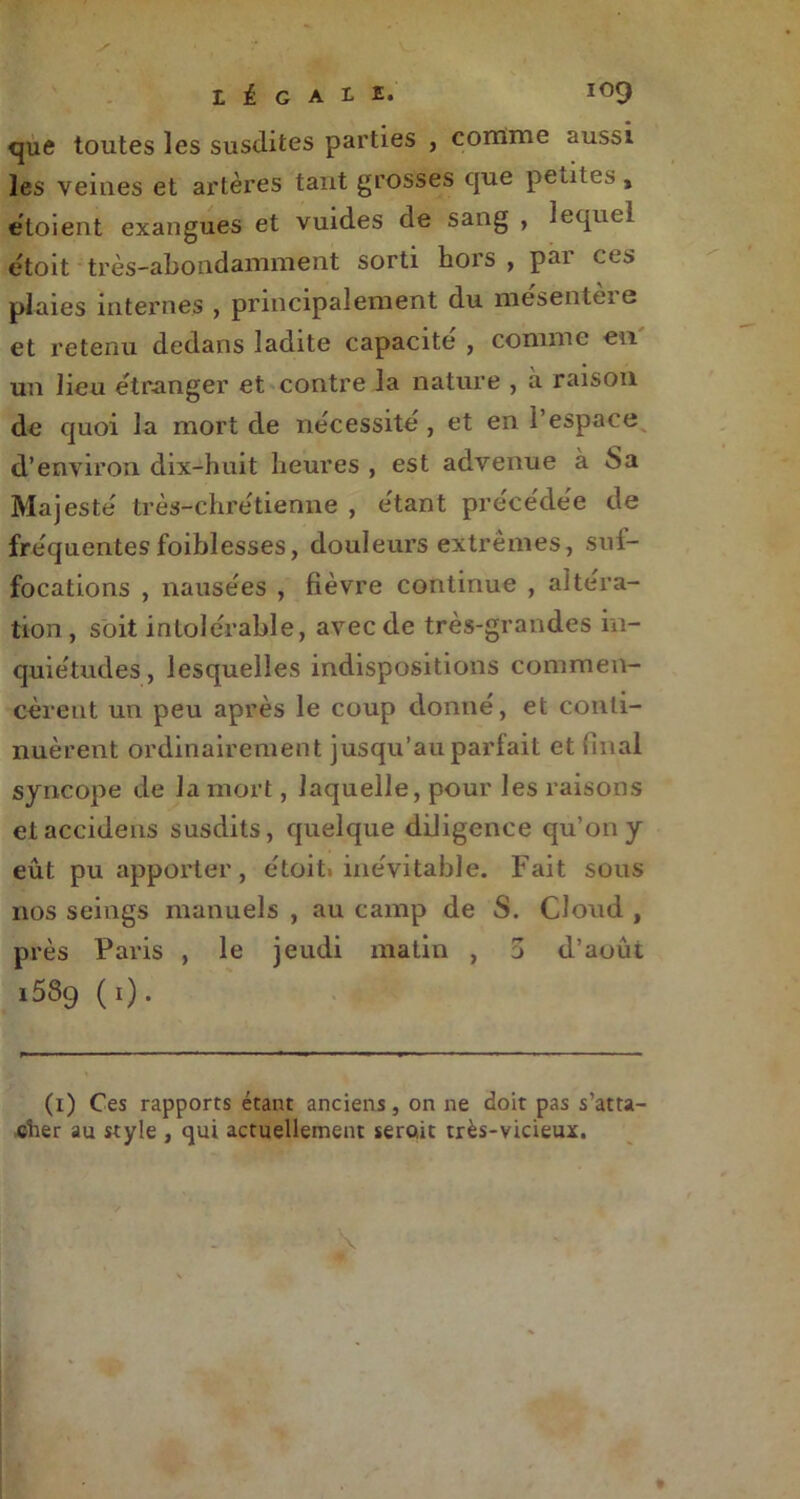 que toutes les susdites parties , comme aussi les veines et artères tant grosses que pertes » éloient exangues et vuides de saug , lequel étoit très-abondamment sorti hors , pai ces plaies internes , principalement du mesenteie et retenu dedans ladite capacité , comme eu un lieu e'tranger et contre la nature , à raison de quoi la mort de nécessité, et en l’espace d’environ dix-huit heures , est advenue à 8a Majesté très-chrétienne , étant précédée de fréquentesfoiblesses, douleurs extrêmes, suf- focations , nausées , fièvre continue , altéra- tion, soit intolérable, avec de très-grandes in- quiétudes , lesquelles indispositions commen- cèrent un peu après le coup donné, et conti- nuèrent ordinairement jusqu’au parfait et final syncope de la mort, laquelle, pour les raisons eiaccidens susdits, quelque diligence qu’on y eût pu apporter, étoit» inévitable. Fait sous nos seings manuels , au camp de S. Cloud , près Paris , le jeudi matin , 5 d’août 1589 (1). (1) Ces rapports étant anciens, on ne doit pas s’atta- cher au style , qui actuellement serait très-vicieux.