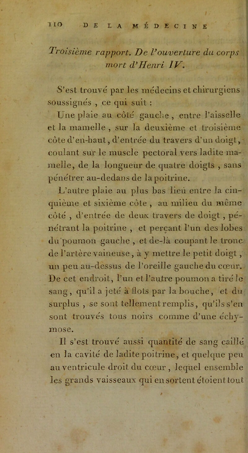 / IIO DE LA MÉDECINE Troisième rapport. De l’ouverture du corps mort d’Henri IV. \ S’est trouve par les médecins et chirurgiens soussignés , ce qui suit : Une plaie au côte gauche , entre l’aisselle et la mamelle , sur la deuxième et troisième côte d’en-haut, d’entrée du travers d’un doigt, coulant sur le muscle pectoral vers ladite ma- melle, de la longueur de quatre doigts , sans pénétrer au-dedans de la poitrine. L’autre plaie au plus bas lieu entre la cin- quième et sixième côte , au milieu du môme côté , d’entrée de deux travers de doigt , pé- nétrant la poitrine , et perçant l’un des lobes du poumon gauche, et de-là coupant le tronc de l’artère vaineuse, à y mettre le petit doigt , un peu au-dessus de l’oreille gauche du cœur. De cet endroit, l’un et l’autre poumon a tiré le sang, qu’il a jeté à flots par la bouche, et du surplus , se sont tellement remplis, qu’ils s’en sont trouvés tous noirs comme d’une échy- mose. Il s’est trouvé aussi quantité de sang caillé en la cavité de ladite poitrine, et quelque peu au ventricule droit du cœur , lequel ensemble les grands vaisseaux qui en sortent étoient tout