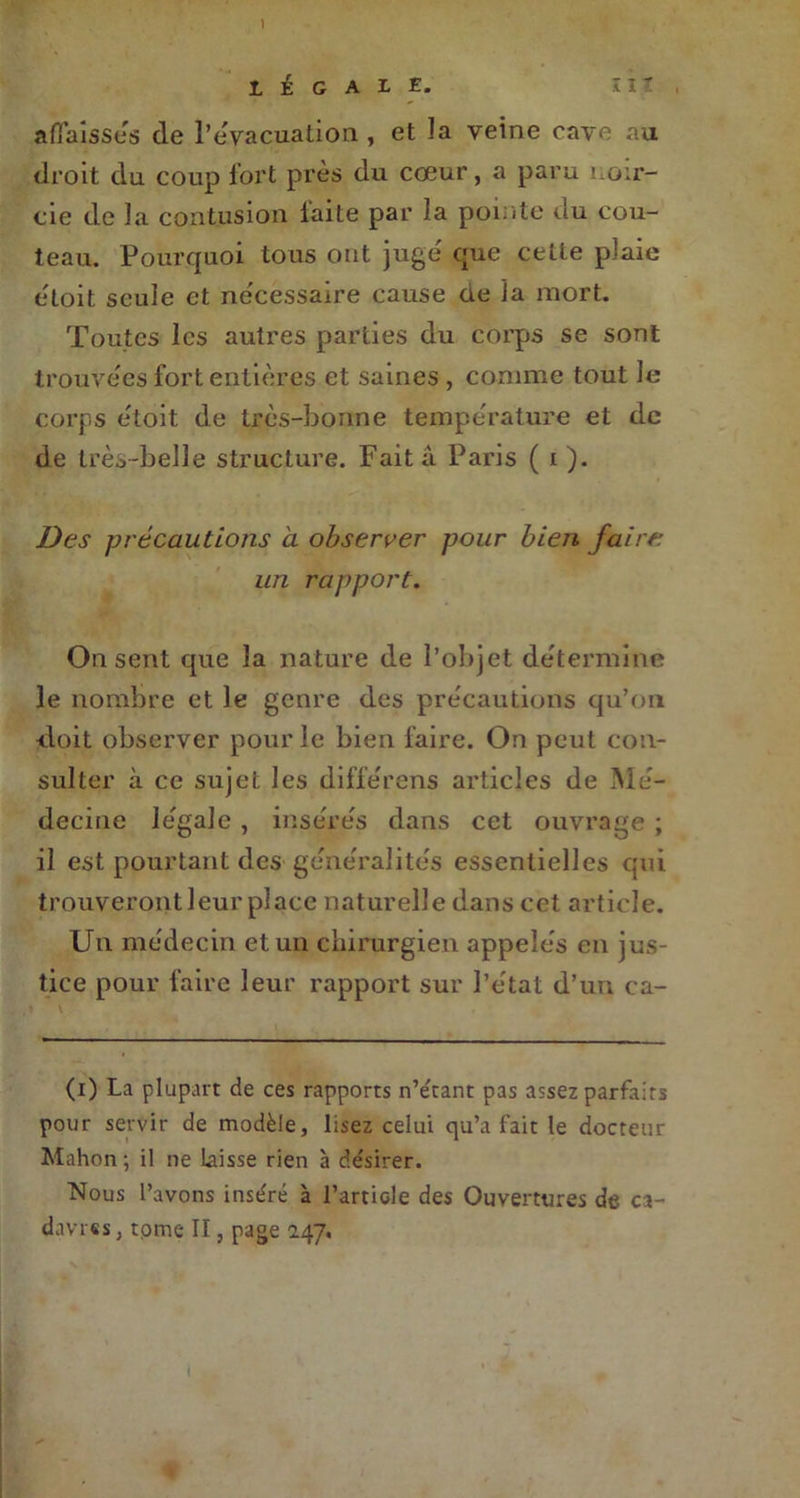 ) LÉGALE. affaisses de l’évacuation , et la veine cave au droit du coup fort près du cœur, a paru noir- cie de la contusion laite par îa pointe du cou- teau. Pourquoi tous ont juge' que cette plaie etoit seule et ne'cessaire cause üe la mort. Toutes les autres parties du corps se sont trouve'es fort entières et saines , comme tout le corps e'toit de très-bonne température et de de très-belle structure. Fait â Paris ( i ). Des précautions à observer pour bien faire un rapport. On sent que la nature de l’objet détermine le nombre et le genre des précautions qu’on •doit observer pour le bien taire. On peut con- sulter à ce sujet les différens articles de Mé- decine légale , insérés dans cet ouvrage ; il est pourtant des généralités essentielles qui trouveront leur place naturelle dans cet article. Un médecin et un chirurgien appelés en jus- tice pour faire leur rapport sur l’état d’un ca- (i) La plupart de ces rapports n’e'tant pas assez parfaits pour servir de modèle, lisez celui qu’a fait le docteur Mahon; il ne laisse rien à désirer. Nous l’avons inséré à l’article des Ouvertures de ca- davres , tome II, page 047,