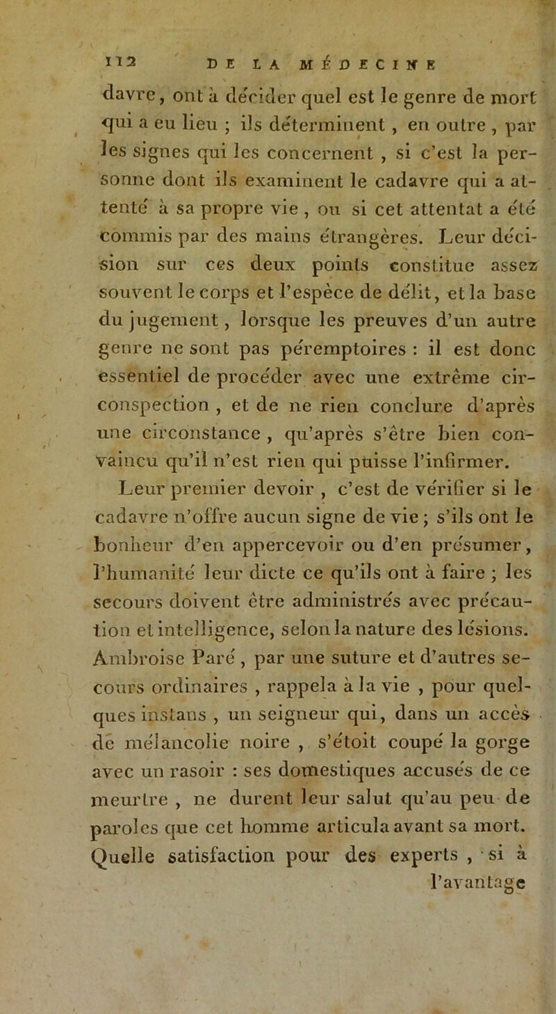 davre, ont à décider quel est le genre de mort qui a eu lieu ; ils déterminent , en outre , par les signes qui les concernent , si c’est la per- sonne dont ils examinent le cadavre qui a at- tente' à sa propre vie , ou si cet attentat a e'té commis par des mains étrangères. Leur déci- sion sur ces deux points constitue assez souvent le corps et l’espèce de délit, et la base du jugement, lorsque les preuves d’un autre genre ne sont pas péremptoires : il est donc essentiel de procéder avec une extrême cir- conspection , et de ne rien conclure d’après une circonstance , qu’après s’être bien con- vaincu qu’il n’est rien qui puisse l’infirmer. Leur premier devoir , c’est de vérifier si le cadavre n’offre aucun signe de vie ; s’ils ont le bonheur d’en appercevoir ou d’en présumer, l’humanité leur dicte ce qu’ils ont à faire ; les secours doivent être administrés avec précau- tion et intelligence, selonla nature des lésions. Ambroise Paré , par une suture et d’autres se- cours ordinaires , rappela à la vie , pour quel- ques instans , un seigneur qui, dans un accès de mélancolie noire , s’étoit coupé la gorge avec un rasoir : ses domestiques accusés de ce meurtre , ne durent leur salut qu’au peu de paroles que cet homme articula avant sa mort. Quelle satisfaction pour des experts , si à l’avantage