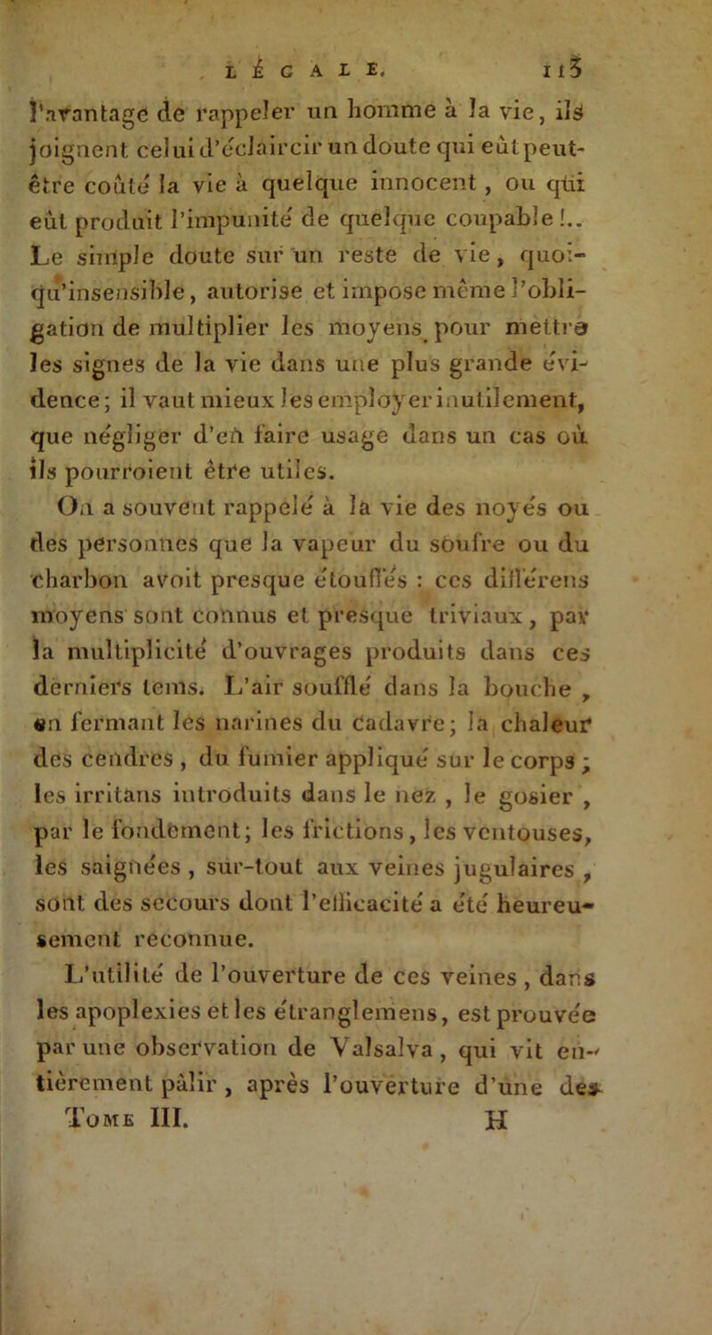 l'avantage de rappeler un homme à îa vie, ils joignent celui d’éclaircir un doute qui eùtpeut- être coûte la vie à quelque innocent , ou qui eut produit l’impunité de quelque coupable !.. Le simple doute sur un reste de vie, quoi- qu’insensible, autorise et impose même l’obli- gation de multiplier les mojens pour mettra les signes de la vie dans une plus grande évi- dence ; il vaut mieux les employer inutilement, que négliger d’eù faire usage dans un cas où ils pourroient être utiles. On a souvent rappelé à la vie des noyés ou des personnes que la vapeur du soufre ou du charbon avoit presque étouffés : ces diflérens moyens sont connus et presque triviaux , par la multiplicité d’ouvrages produits dans ces derniers lems. L’air soufflé dans la bouche , «n fermant les narines du Cadavre; la chaleur des cendres , du fumier appliqué sur le corps ; les irritons introduits dans le nez , le gosier , par le fondement; les frictions , les ventouses, les saignées , sur-tout aux veines jugulaires , sont des secours dont l’ellieacité a été heureu- sement reconnue. L’utilité de l’ouverture de ces veines , dans les apoplexies elles étranglemens, est prouvée par une observation de Valsalva, qui vit en-' tièrement pâlir , après l’ouverture d’une des Tome III. H