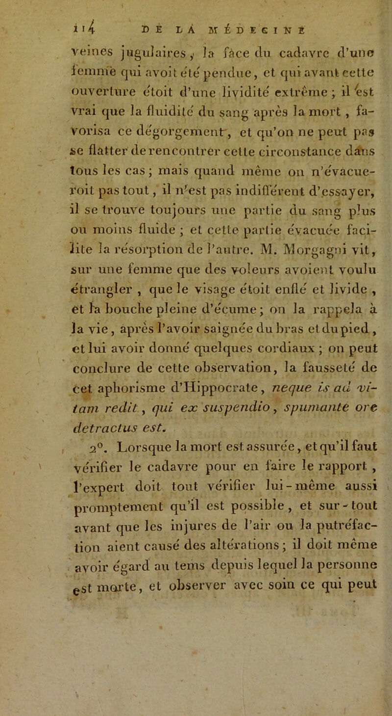 * ï h DE LÀ MÉDEGINE veines jugulaires,' la face du cadavre d’une femme qui avoit été pendue, et qui avant cette ouverture étoit d’une lividité' extrême ; il 4st vrai que la fluidité' du sang après la mort , fa- vorisa ce dégorgement, et qu’on ne peut pas se flatter de rencontrer celte circonstance dans tous les cas ; mais quand même on n’e'vacue- roit pas tout, il n’est pas indifférent d’essayer, il se trouve toujours une partie du sang plus ou moins fluide ; et cette partie e'vacuée faci- lite la résorption de l’autre. M. Morgagni vit, sur une femme que des voleurs avoient voulu étrangler , que le visage e'toit enflé et livide , et la bouche pleine d’écume; on la rappela à la vie, après l’avoir saignée du bras et du pied , et lui avoir donné quelques cordiaux ; on peut conclure de cette observation, la fausseté de cet aphorisme d’Hippocrate , neque is ad vi- lain redit, qui ex suspendio, spumante ore de tract us est. 2°. Lorsque la mort est. assurée, et qu’il faut vérifier le cadavre pour en faire le rapport, , l’expert doit tout vérifier lui-même aussi promptement qu’il est possible, et sur-tout avant que les injures de l’air ou la putréfac- tion aient causé des altérations; il doit même avoir égard au tems depuis lequel la personne est morte, et observer avec soin ce qui peut