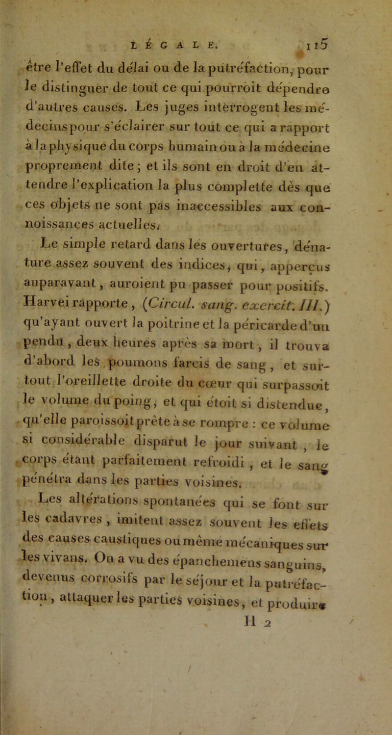 être l’effet du délai ou de la putréfaction, pour le distinguer de tout ce qui pourroit dépendra d’autres causes. Les juges interrogent les me- decinspoiir s’éclairer sur tout ce qui a rapport à la physique du corps humain ou à la médecine proprement dite ; et ils sont en droit d’en at- tendre l’explication la plus complette dès que ces objets ne sont pas inaccessibles aux con- noissances actuelles^ Le simple retard dans les ouvertures, déna- turé assez souvent des indices, qui, ap perçu s auparavant, auroient pu passer pour positifs. Harvei rapporte , (Circul. sang. exercit. IIL) qu’ayant ouvert J a poitrine et la péricarde d’uu pendu , deux heures après sa mort, il trouva d’abord les poumons farcis de sang , et sur- tout l’oreillette droite du cœur qui surpassent le volume du poing, et qui ètoit si distendue, qu’elle paro.issoit prêteà se rompre : ce volume si considérable disparut le jour suivant Je corps étant parfaitement refroidi , et le sang pénétra dans les parties voisines. Les altérations spontanées qui se font sur les cadavres , imitent assez souvent les effets des causes caustiques ou même mécaniques sur les Yivans. On a vu des épanchemens sanguins, devenus corrosifs par le séjour et la putréfac- tion , attaquer les parties voisines, et produira H 2