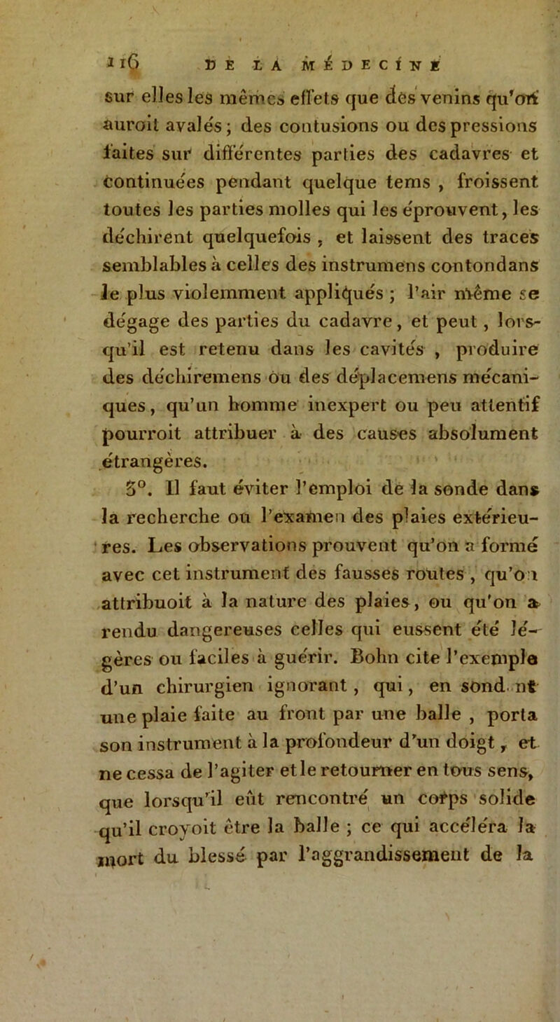 sur elles les mêmes effets que des venins qu’ori aurait avales; des contusions ou des pressions laites sur differentes parties des cadavres et continuées pendant quelque tems , froissent toutes les parties molles qui les éprouvent, les déchirent quelquefois , et laissent des traces semblables à celles des instrumens contondans le plus violemment appliqués ; l’air même se dégage des parties du cadavre, et peut, lors- qu’il est retenu dans les cavités , produire des déchiremens ou des déplacemens mécani- ques , qu’un homme inexpert ou peu attentif pourroit attribuer à des causes absolument étrangères. 5°. Il faut éviter l’emploi de la sonde dans la recherche ou l’examen des plaies extérieu- res. Les observations prouvent qu’on a formé avec cet instrument des fausses routes , qu’on attribuoit à la nature des plaies, ou qu’on a> rendu dangereuses celles qui eussent été lé- gères ou faciles à guérir. Bohn cite l’exemple d’un chirurgien ignorant, qui, en sond nt une plaie faite au front par une balle , porta son instrument à la profondeur d’un doigt, et ne cessa de l’agiter et le retourner en tous sens, que lorsqu’il eût rencontré un corps solide qu’il croyoit être la balle ; ce qui accéléra la mort du blessé par Paggrandissement de la