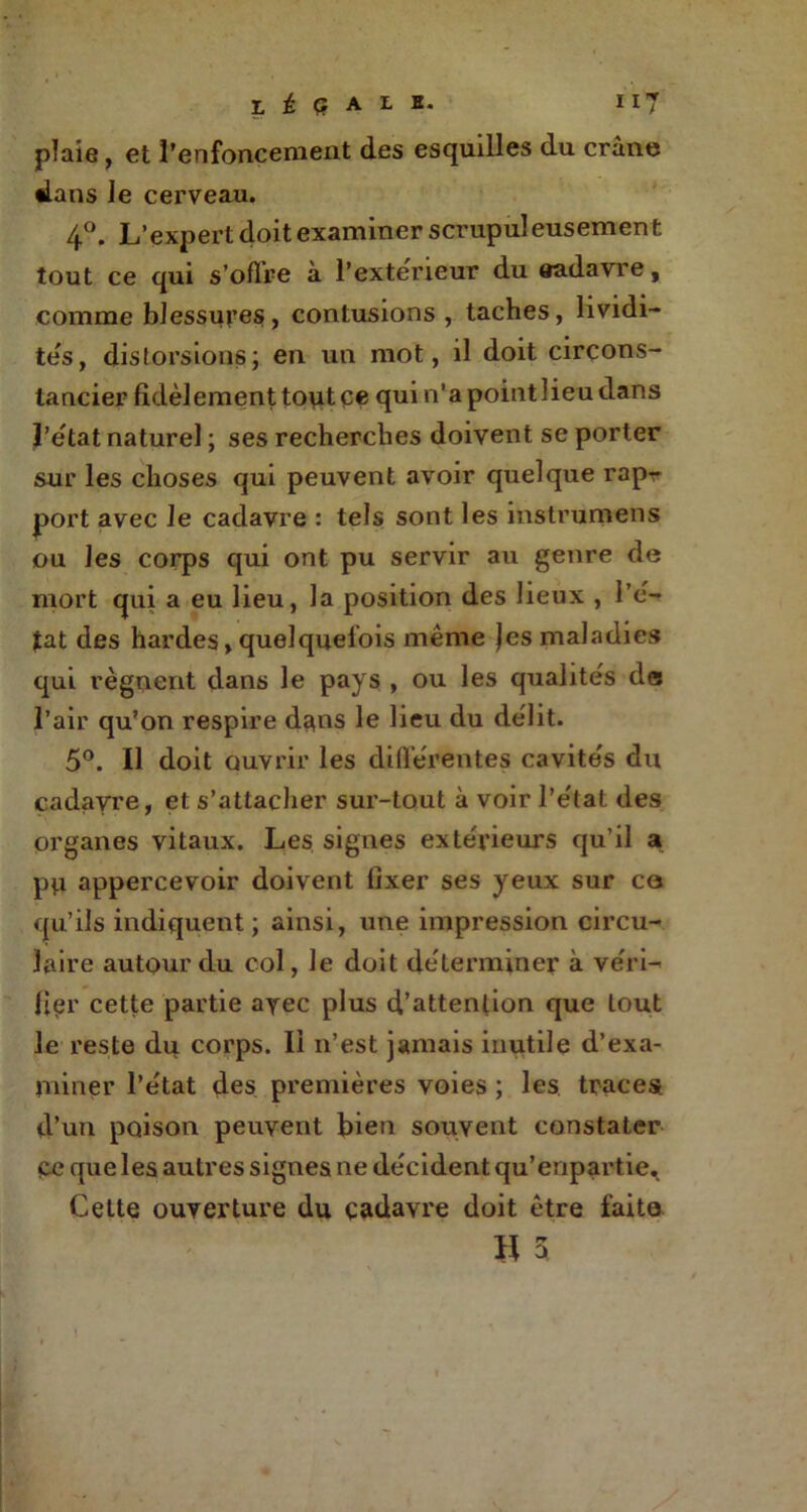 L £ Q A L E. 117 plaie, et l’enfoncement des esquilles du crâne dans le cerveau. 4°. L’expert doit examiner scrupul eusemen t tout ce qui s’oflre à l’exteneur du aadavre, comme blessures, contusions , taches, lividi- tés, distorsions; en un mot, il doit circons- tanciée fidèlement tout ce qui n’apointlieudans l'état naturel ; ses recherches doivent se porter sur les choses qui peuvent avoir quelque rapr port avec le cadavre : tels sont les instrumens ou les corps qui ont pu servir au genre de mort qui a eu lieu, la position des lieux , Pe- tat des hardes, quelquefois même jes maladies qui régnent dans le pays , ou les qualités de l’air qu’on respire dans le lieu du délit. 5°. Il doit ouvrir les différentes cavités du cadavre, et s’attacher sur-tout à voir l’état des organes vitaux. Les signes extérieurs qu’il a p^i appercevoir doivent fixer ses yeux sur ce qu’ils indiquent; ainsi, une impression circu- laire autour du col, Je doit déterminer à véri- fier cette partie ayec plus d’attention que tout le reste du corps. Il n’est jamais inutile d’exa- miner l’état des premières voies ; les traces d’un poison peuvent bien souvent constater Ce que les autres signes ne décident qu’enpartie. Celte ouverture du çadavre doit être faite