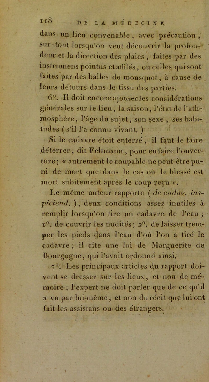 dans un lieu convenable , avec précaution , sur-tout lorsqu’on veut découvrir la profon- deur et la direction des plaies , laites par des instrumens pointus etaÜile's, ou celles qui sont laites par des balles de mousquet, à cause de leurs débours dans le tissu des parties. 6°. Il doit encore ajouter les considérations générales sur Je lieu , la saison, l’état de l’ath-r mosphère, l’àge du sujet, son sexe , ses habi- tudes ( s’il l’a connu vivant. ) Si le cadavre étoit enterré , il faut le faire déterrer, dit Feltmann , pour en faire l’ouver- ture ; « autrement le coupable ne peut être pu- ni de mort que dans le cas où le blessé est mort subitement après le coup reçu ». Le même auteur rapporte ( de cadav. ins- ■piciend. ), deux conditions assez inutiles à remplir lorsqu’on tire un cadavre de l’eau ; j>°. de couvrir les nudités; 2°. de laisser trem- per les pieds dans l’eau d’où l’on a tiré le cadavre ; il cite une loi de Marguerite de Bourgogne, qui l’avoit ordonné ainsi. 7°. Les principaux articles du rapport doi- vent se dreçser sur les lieux, et non de mé- moire ; l’expert ne doit parler que de ce qu’il a vu par lui-même, et non du récit que lui ont fait les assistans ou des étrangers.