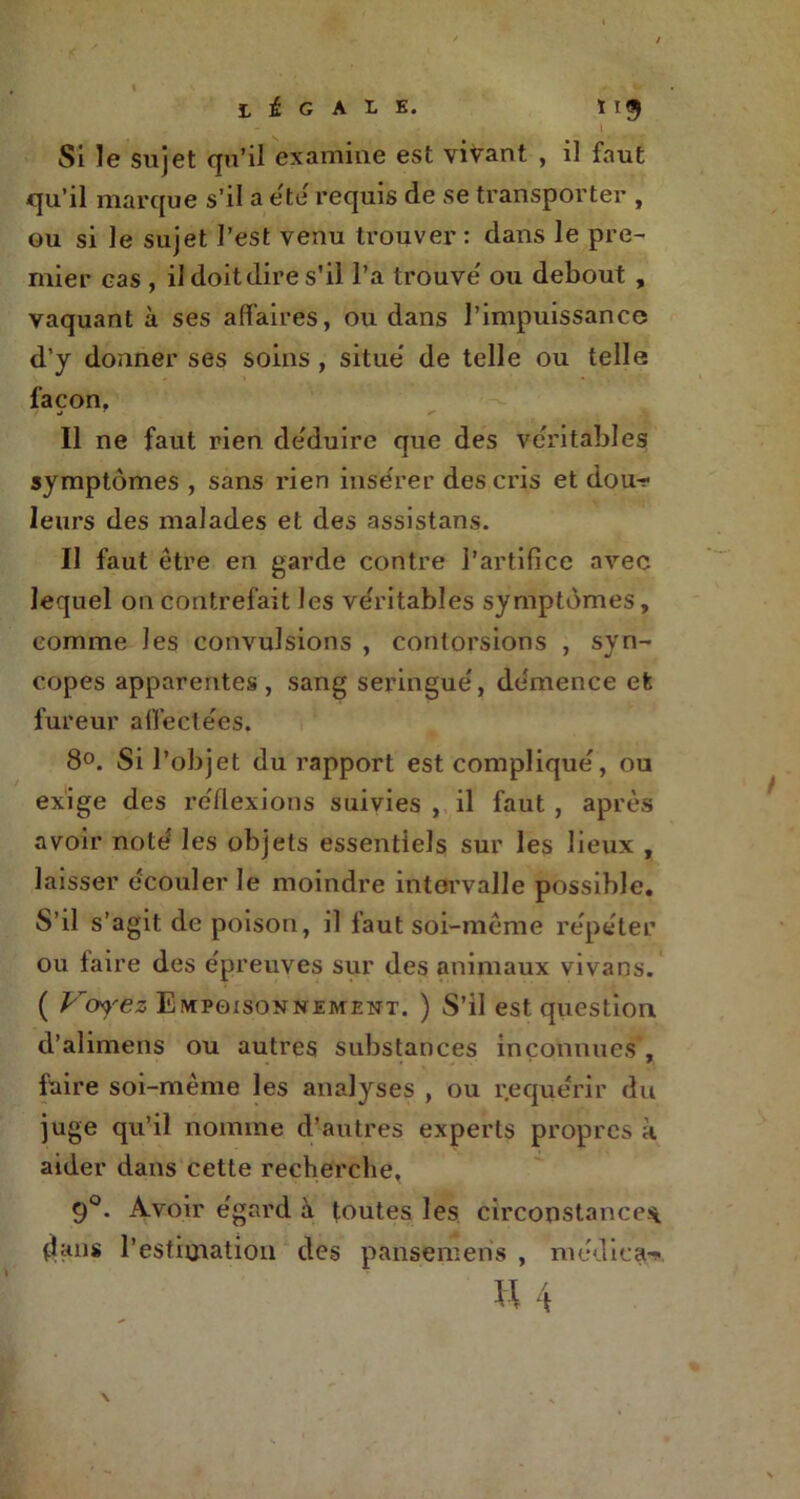 tiG ALE. t 19 Si le sujet qu’il examine est vivant , il faut qu’il marque s’il a été requis de se transporter , ou si Je sujet l’est venu trouver: dans le pre- mier cas , il doit dire s’il l’a trouve' ou debout , vaquant à ses affaires, ou dans l’impuissance d’y donner ses soins , situe de telle ou telle façon. f nà T Il ne faut rien de'duire que des véritables 1 symptômes , sans rien inse'rer desciûs et dou-r* leurs des malades et des assistans. Il faut être en garde contre l’artifice avec lequel on contrefait les véritables symptômes, comme les convulsions , contorsions , syn- copes apparentes, sang seringue', de'mence et fureur affectées. 8°. Si l’objet du rapport est compliqué, ou exige des réflexions suivies , il faut , après avoir noté les objets essentiels sur les lieux , laisser écouler le moindre intervalle possible. S’il s’agit de poison, il faut soi-même répéter ou faire des épreuves sur des animaux vivans. ( Voyiez Empoisonnement. ) S’il est question d’alimens ou autres substances inconnues , faire soi-même les analyses , ou requérir du juge qu’il nomme d’autres experts propres à aider dans cette recherche, 90. Avoir égard à toutes les circonstance* dans l’estimation des pansemens , médira**