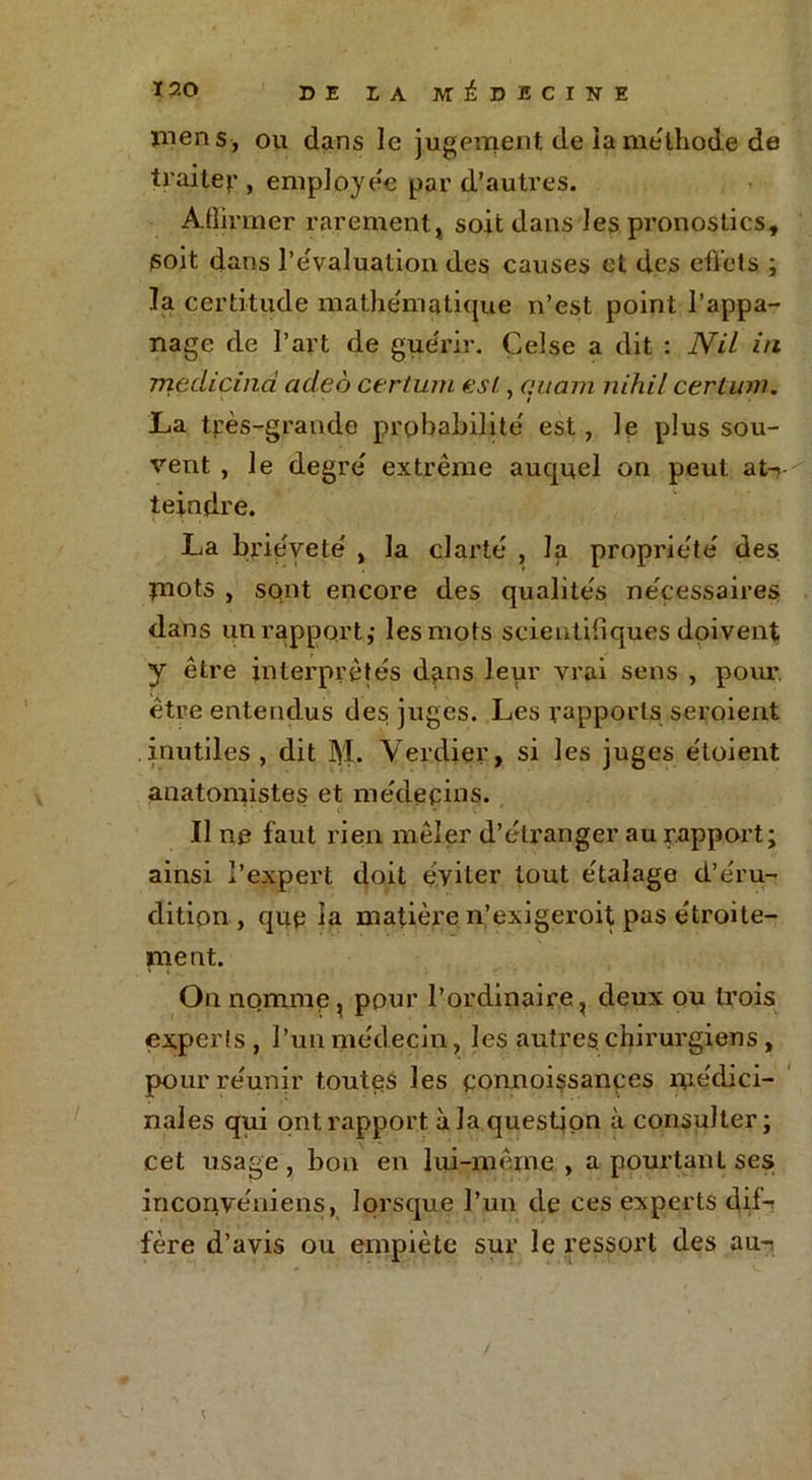 mens, ou dans le jugement, de la méthode de traite):*, employée par d’autres. Affirmer rarement, soit dans les pronostics, soit dans l’évaluation des causes et des effets ; la certitude mathématique n’est point l’appa- nage de l’art de guérir. Celse a dit : Nil in medicinci adeo certum est, aucun nihil certum. 7 i La très-grande probabilité est, le plus sou- vent , le degré extrême auquel on peut at-? teindre. La brièveté , la clarté , la propriété des piots , sont encore des qualités nécessaires dans un rapport,- les mots scientifiques doivent y être interprétés dans leur vrai sens , pour, être entendus des juges. Les rapports seroient inutiles, dit M. Verdier, si les juges étoient anatomistes et médecins. Il ne faut rien mêler d’étranger au rapport; ainsi l’expert doit éviter tout étalage d’éru- dition , que la matière n’exigeroit pas étroite- ment. On nomme, pour l’ordinaire, deux ou trois experts , l’un médecin, les autres, chirurgiens, pour réunir toutes les connoissançes médici- nales qui ont rapport à la question à consulter; cet usage , bon en lui-même , a pourtant ses inconvéniens, lorsque l’un de ces experts dif-r fère d’avis ou empiète sur le ressort des au-i