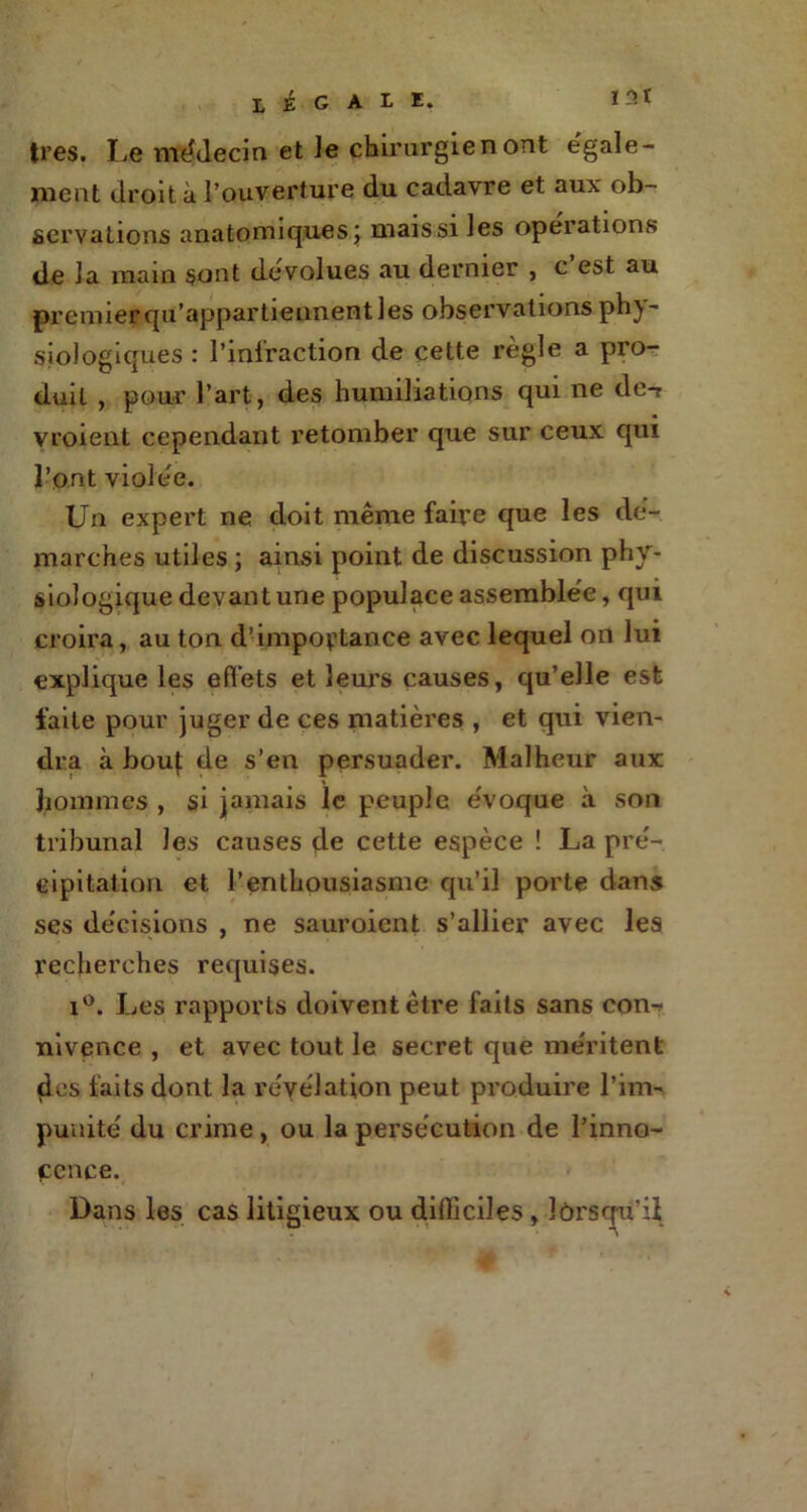 LÉGALE. I3t très. Le médecin et le chirurgien ont égale- ment droit à l’ouverture du cadavre et aux ob- servations anatomiques; maissiles opérations de la main sont dévolues au dernier , c est au premier qu’appartiennent les observations phy- siologiques : l’infraction de cette règle a pro- duit , pour l’art, des humiliations qui ne de-r vroient cependant retomber que sur ceux qui l’ont violée. Un expert ne doit même faire que les dé- marches utiles ; ainsi point de discussion phy- siologique devant une populace assemblée, qui croira, au ton d’importance avec lequel on lui explique les effets et leurs causes, qu’elle est faite pour juger de ces matières , et qui vien- dra à bouj: de s’en persuader. Malheur aux hommes , si jamais le peuple évoque à son tribunal les causes de cette espèce ! La pré- cipitation et l’enthousiasme qu’il porte dans ses décisions , ne sauroient s’allier avec les recherches requises. i°. Les rapports doivent être faits sans con-^ nivence , et avec tout le secret que méritent des faits dont la révélation peut produire l’im- punité du crime , ou la persécution de l’inno- cence. Dans les cas litigieux ou difficiles, îôrsqu’ü