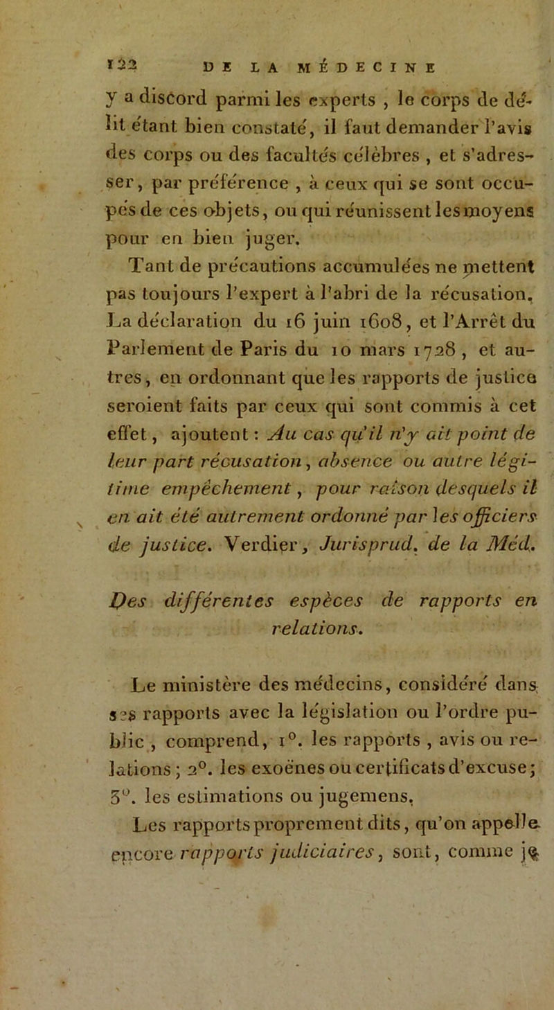 y a discord parmi les experts , le corps de dd- lil étant. bien constate', il faut demander l’avis des corps ou des facultés ce'lèbres , et s’adres- ser, par preference , à ceux qui se sont occu- pes de ces objets, ou qui re'unissent les moyens pour en bien juger. Tant de précautions accumulées ne mettent pas toujours l’expert à l'abri de la récusation. La déclaration du 16 juin 1608, et l’Arrêt du Parlement de Paris du 10 mars 1728 , et au- tres, en ordonnant que les rapports de justice seroient faits par ceux qui sont commis à cet effet, ajoutent : Au cas qu'il n'y ait point de leur part récusation, absence ou autre légi- time empêchement, pour raison desquels il en ait été autrement ordonné par \es officiers de justice. Verdier, Jurisprud. de la Méd. Des différentes espèces de rapports en relations. Le ministère des médecins, considéré dans s?S rapports avec la législation ou l’ordre pu- blic , comprend, i°. les rapports , avis ou re- lations; 2°. les exoé'nes ou certificats d’excuse; 5°. les estimations ou jugemens, Les rapports proprement dits, qu’on appelle encore rapports judiciaires, sont, comme j$