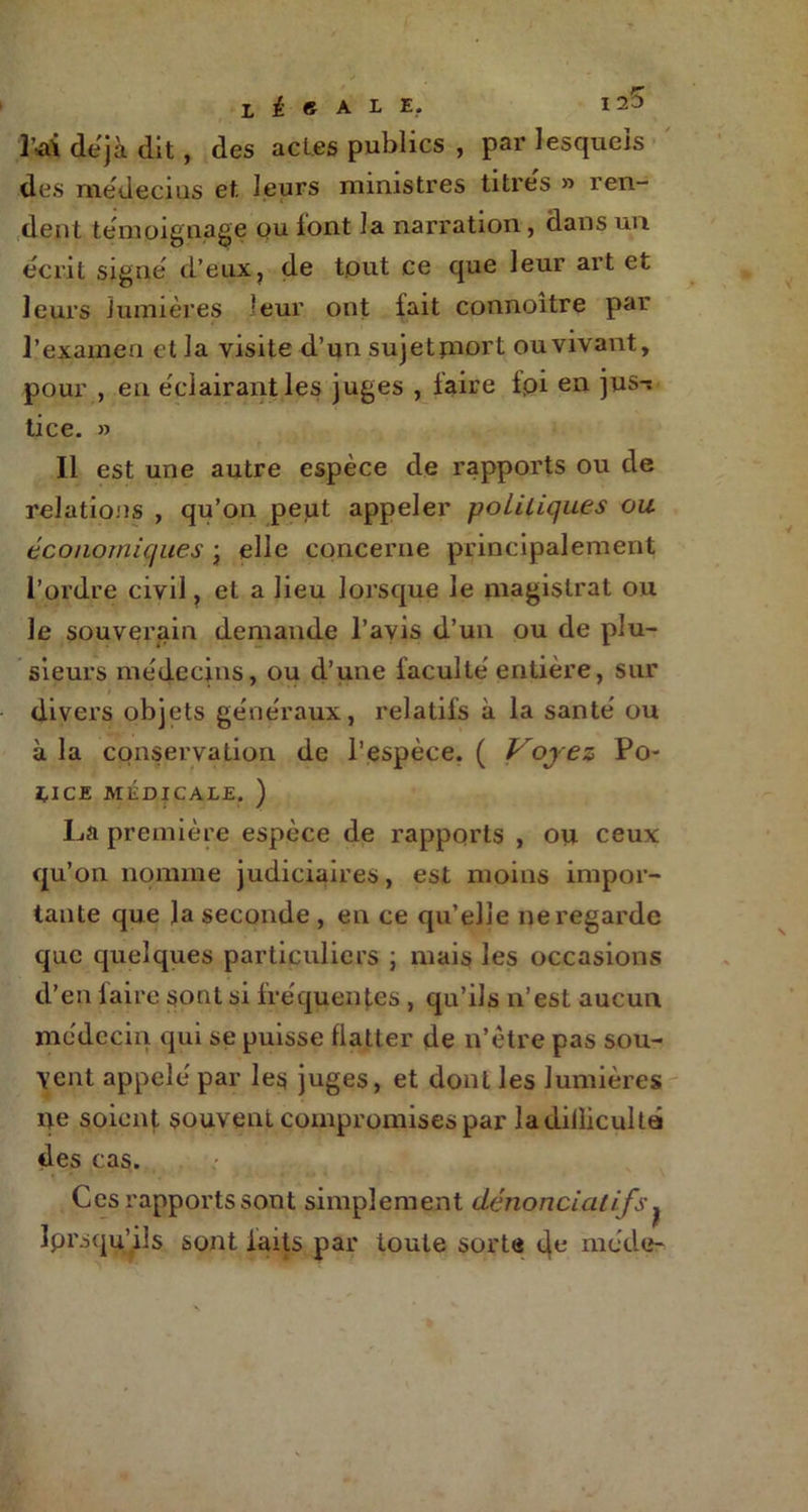 ' M déjà dit, des acl.es publics , par lesquels des médecius et leurs ministres titres » ren- dent témoignage ou font la narration, dans un écrit signe' d’eux, de tout ce que leur art et leurs lumières leur ont fait connoître par l’exameu et la visite d’un sujetpiort ou vivant, pour , en e'ciairantles juges , faire fpi en jus^ lice. » Il est une autre espèce de rapports ou de relations , qu’on peut appeler politiques ou économiques \ elle concerne principalement l’ordre civil, et a lieu lorsque le magistrat ou le souverain demande l’avis d’un ou de plu- sieurs médecins, ou d’une faculté entière, sur divers objets généraux, relatifs à la santé ou à la conservation de l’espèce. ( Voyez Po- lice MÉDICALE. ) La première espèce de rapports , ou ceux qu’on nomme judiciaires, est moins impor- tante que la seconde, en ce qu’elle ne regarde que quelques particuliers ] mais les occasions d’en laire sont si fréquentes , qu’ils n’est aucun médecin qui se puisse flatter de n’être pas sou- \ent appelé par les juges, et dont les lumières ne soient souvent compromises par ladiilicultû des cas. Ces rapports sont simplement dénonciatifs. Iprsqu’iis sont faits par toute sorte 4e mode-